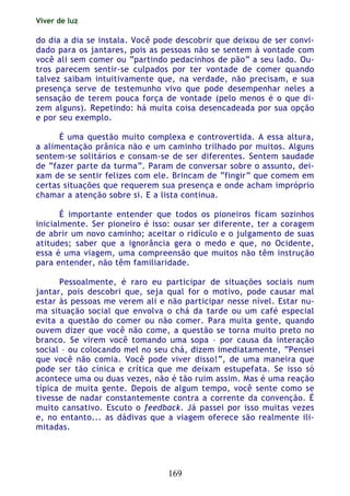 Viver de luz
169
do dia a dia se instala. Você pode descobrir que deixou de ser convi-
dado para os jantares, pois as pessoas não se sentem à vontade com
você ali sem comer ou “partindo pedacinhos de pão” a seu lado. Ou-
tros parecem sentir-se culpados por ter vontade de comer quando
talvez saibam intuitivamente que, na verdade, não precisam, e sua
presença serve de testemunho vivo que pode desempenhar neles a
sensação de terem pouca força de vontade (pelo menos é o que di-
zem alguns). Repetindo: há muita coisa desencadeada por sua opção
e por seu exemplo.
É uma questão muito complexa e controvertida. A essa altura,
a alimentação prânica não e um caminho trilhado por muitos. Alguns
sentem-se solitários e consam-se de ser diferentes. Sentem saudade
de “fazer parte da turma”. Param de conversar sobre o assunto, dei-
xam de se sentir felizes com ele. Brincam de “fingir” que comem em
certas situações que requerem sua presença e onde acham impróprio
chamar a atenção sobre si. E a lista continua.
É importante entender que todos os pioneiros ficam sozinhos
inicialmente. Ser pioneiro é isso: ousar ser diferente, ter a coragem
de abrir um novo caminho; aceitar o ridículo e o julgamento de suas
atitudes; saber que a ignorância gera o medo e que, no Ocidente,
essa é uma viagem, uma compreensão que muitos não têm instrução
para entender, não têm familiaridade.
Pessoalmente, é raro eu participar de situações sociais num
jantar, pois descobri que, seja qual for o motivo, pode causar mal
estar às pessoas me verem ali e não participar nesse nível. Estar nu-
ma situação social que envolva o chá da tarde ou um café especial
evita a questão do comer ou não comer. Para muita gente, quando
ouvem dizer que você não come, a questão se torna muito preto no
branco. Se virem você tomando uma sopa – por causa da interação
social – ou colocando mel no seu chá, dizem imediatamente, “Pensei
que você não comia. Você pode viver disso!”, de uma maneira que
pode ser tão cínica e crítica que me deixam estupefata. Se isso só
acontece uma ou duas vezes, não é tão ruim assim. Mas é uma reação
típica de muita gente. Depois de algum tempo, você sente como se
tivesse de nadar constantemente contra a corrente da convenção. É
muito cansativo. Escuto o feedback. Já passei por isso muitas vezes
e, no entanto... as dádivas que a viagem oferece são realmente ili-
mitadas.
 