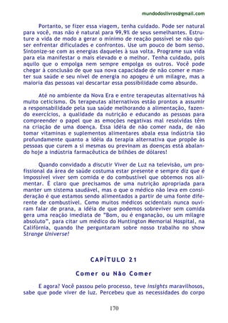 mundodoslivros@gmail.com
170
Portanto, se fizer essa viagem, tenha cuidado. Pode ser natural
para você, mas não é natural para 99,9% de seus semelhantes. Estru-
ture a vida de modo a gerar o mínimo de reação possível se não qui-
ser enfrentar dificulades e confrontos. Use um pouco de bom senso.
Sintonize-se com as energias daqueles à sua volta. Programe sua vida
para ela manifestar o mais elevado e o melhor. Tenha cuidado, pois
aquilo que o empolga nem sempre empolga os outros. Você pode
chegar à conclusão de que sua nova capacidade de não comer e man-
ter sua saúde e seu nível de energia no apogeu é um milagre, mas a
maioria das pessoas vai descartar essa possibilidade como absurdo.
Até no ambiente da Nova Era e entre terapeutas alternativos há
muito ceticismo. Os terapeutas alternativos estão prontos a assumir
a responsabilidade pela sua saúde melhorando a alimentação, fazen-
do exercícios, a qualidade da nutrição e educando as pessoas para
compreender o papel que as emoções negativas mal resolvidas têm
na criação de uma doença. Essa idéia de não comer nada, de não
tomar vitaminas e suplementos alimentares abala essa indústria tão
profundamente quanto a idéia da terapia alternativa que propõe às
pessoas que curem a si mesmas ou previnam as doenças está abalan-
do hoje a indústria farmacêutica de bilhões de dólares!
Quando convidado a discutir Viver de Luz na televisão, um pro-
fissional da área de saúde costuma estar presente e sempre diz que é
impossível viver sem comida e do combustível que obtemos nos ali-
mentar. É claro que precisamos de uma nutrição apropriada para
manter um sistema saudável, mas o que o médico não leva em consi-
deração é que estamos sendo alimentados a partir de uma fonte dife-
rente de combustível. Como muitos médicos ocidentais nunca ouvi-
ram falar de prana, a idéia de que podemos sobreviver sem comida
gera uma reação imediata de “Bom, ou é enganação, ou um milagre
absoluto”, para citar um médico do Huntington Memorial Hospital, na
Califórnia, quando lhe perguntaram sobre nosso trabalho no show
Strange Universe!
CC AA PP ÍÍ TT UU LL OO 22 11
CC oo mm ee rr oo uu NN ãã oo CC oo mm ee rr
E agora? Você passou pelo processo, teve insights maravilhosos,
sabe que pode viver de luz. Percebeu que as necessidades do corpo
 
