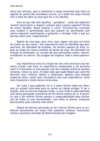 Viver de luz
171
físico são mínimas, que é realmente o corpo emocional que falta na
agenda do jantar/das atividades sociais, ou o tédio do corpo mental
com a falta de sabor ou seja qual for o seu desafio.
Para os que não têm desafios – parabéns! – vocês são especiais
mesmo! Aproveitem a viagem e passem para o plano seguinte! Parem
de tomar líquidos. Basta respirar e curtir. Escrevam-me contando
seus insights e aprendizado para que possam ser partilhados com
outros enquanto continuamos a pesquisar e divulgar tudo o que pu-
dermos sobre esse “experimento”!
Repito de novo que, para mim, essa viagem não gira em torno
de comer ou não comer. Sua importância está na liberdade que pro-
porciona. Na liberdade de escolher, de sermos capazes de ditar re-
gras ao corpo em nossa condição de donos da casa. Na liberdade em
relação às limitações, às crenças de que precisamos comer, dormir,
envelhecer ou morrer. Na coragem de explorar todo o nosso potenci-
al.
Sua importância está na criação de uma nova estrutura da me-
mória celular com base na experiência comprovada e de primeira
mão! É irrelevante se uma pessoa vive das energias prânicas durante
semanas, meses ou anos. O corpo sabe que pode depois que você lhe
permitiu essa vivência. Retém a lembrança. Quanto mais pessoas
souberem disso, tanto mais corriqueira será essa experiência, tanto
mais freqüente e tanto menos miraculosa.
Ser tudo o que podemos ser é o nosso direito dado por Deus,
não um estado reservado para os santos ou sábios antigos. É ser o
Ungido. Está na hora da Segunda Vinda, e essa vinda é cada indivíduo
com plena percepção consciente do Ser Divino dentro de si. É permi-
tir que o Ser Interior Divino assuma a responsabilidade pela satisfa-
ção de todas as suas necessidades, que todos os planos, enquanto
percorremos esse caminho vida afora!
Depois de darmos permissão ao Ser Interior Divino para se evi-
denciar plenamente em nossa vida, podemos começar consciente-
mente o processo chamado de Reformulação das Imagens.
 
