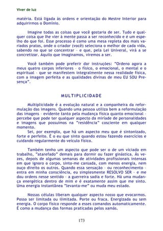 Viver de luz
173
matéria. Está ligada às ordens e orientação do Mestre Interior para
adquirirmos o Domínio.
Imagine todas as coisas que você gostaria de ser. Tudo e qual-
quer coisa que lhe vier à mente passa a ser reconhecido e é um espe-
lho do que foi. Esse processo é como uma mesa repleta dos mais va-
riados pratos, onde o criador (você) seleciona o melhor de cada vida,
sabendo no que se concentrar – e que, pela Lei Univeral, virá a se
concretizar. Aquilo que imaginamos, viremos a ser.
Você também pode preferir dar instruções: “Ordeno agora a
meus quatro corpos inferiores – o físico, o emocional, o mental e o
espiritual – que se manifestem integralmente nessa realidade física,
com a imagem perfeita e as qualidades divinas de meu EU SOU Pre-
sença”.
MM UU LL TT II PP LL II CC II DD AA DD EE
Multiplicidade é a evolução natural e a companheira da refor-
mulação das imagens. Quando uma pessoa utiliza bem a reformulação
das imagens – evidente tanto pela mudança física quanto emocional –
percebe que pode ter qualquer aspecto da miríade de personalidades
e imagens que possuímos na “residência” cosciente em qualquer
momento.
Sei, por exemplo, que há um aspecto meu que é sintonizado,
forte e perfeito. É o eu que sinto quando estou fazendo exercícios e
cuidando regularmente do veículo físico.
Também tenho um aspecto que pode ser o de um viciado em
trabalho, “atarefado” demais para dormir ou fazer ginástica. Ás ve-
zes, depois de algumas semanas de atividades profissionais intensas
em que ignoro o corpo, sinto-me cansada, com menos energia, nem
ouço direito os outros. Quando essa sensação – ou reconhecimento –
entra em minha consciência, eu simplesmente RESOLVO SER – e me
dou ordens nesse sentido – a guerreira sadia e forte. Há uma mudan-
ça energética dentro de mim e é exatamente assim que me sinto.
Uma energia instantânea “levanta-me” ou muda meu estado.
Nossas células liberam qualquer aspecto nosso que evocarmos.
Posso ser limitada ou ilimitada. Porte ou fraca. Energizada ou sem
energia. O corpo físico responde a esses comandos automaticamente.
É como a mudança das formas praticadas pelos xamãs.
 