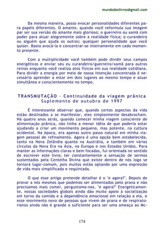 mundodoslivros@gmail.com
174
Da mesma maneira, posso evocar personalidades diferentes pa-
ra papéis diferentes. O amante, quando você reformula sua imagem
par ser sua versão do amante mais glorioso; o guerreiro ou xamã com
poder para atuar alegremente sobre a realidade física; o curandeiro
ou alguém que ajuda os outros; qualquer personalidade que você
quiser. Basta avocá-la e concentrar-se inteiramente em cada momen-
to presente.
Com a multiplicidade você também pode dividir seus campos
energéticos e enviar seu eu curandeiro/guerreiro/xamã para outros
reinos enquanto você realiza atos físicos em sua realidade cotidiana.
Para dividir a energia por meio de nossa intenção concentrada é ne-
cessário aprender a estar em dois lugares ao mesmo tempo e atuar
simultânea e conscientemente no tempo.
TT RR AA NN SS MM UU TT AA ÇÇ ÃÃ OO –– CC oo nn tt ii nn uu ii dd aa dd ee dd aa vv ii aa gg ee mm pp rr ââ nn ii cc aa
S u p l e m e n t o d e o u t u b r o d e 1 9 9 7
É interessante observar que, quando certos aspectos da vida
estão destinados a se manifestar, eles simplesmente desabrocham.
Há quatro anos atrás, quando comecei minha viagem consciente de
alimentação prânica, não tinha a menor idéia de que poderia estar
ajudando a criar um movimento pequeno, mas potente, na cultura
ocidental. Na época, era apenas outro passo natural em minha via-
gem pessoal de refinamento. Agora é uma opção bem estabelecida,
tanto na Nova Zelândia quanto na Austrália, e também em vários
círculos da Nova Era na Ásia, na Europa e nos Estados Unidos. Para
manter as informações claras e bem focadas, fui orientada no sentido
de escrever este livro; ter constantemente a sensação de sermos
sustentados pela Centelha Divina que existe dentro de nós logo se
tornará lugar-comum, pois muitos estão optando por uma expressão
de vida mais simplificada e requintada.
O que esse artigo pretende detalhar é o "e agora?". Depois de
provar a nós mesmos que podemos ser alimentados pelo prana e não
precisamos mais comer, perguntamo-nos, "e agora?" Energeticamen-
te, nossas sociedades globais ainda dão muito apoio à socialização
em torno da comida e à dependência emocional em relação a ela, e
esse movimento novo de pessoas que vivem de prana e de respirato-
rianos ainda não é grande o suficiente para ser uma ameaça ao Mc-
 