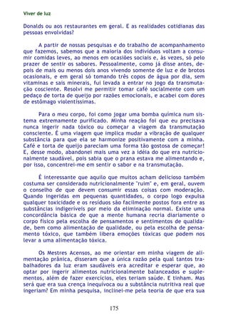 Viver de luz
175
Donalds ou aos restaurantes em geral. E as realidades cotidianas das
pessoas envolvidas?
A partir de nossas pesquisas e do trabalho de acompanhamento
que fazemos, sabemos que a maioria dos indivíduos voltam a consu-
mir comidas leves, ao menos em ocasiões sociais e, às vezes, só pelo
prazer de sentir os sabores. Pessoalmente, como já disse antes, de-
pois de mais ou menos dois anos vivendo somente de luz e de brotos
ocasionais, e em geral só tomando três copos de água por dia, sem
vitaminas e sais minerais, fui levada a entrar no jogo da transmuta-
ção cosciente. Resolvi me permitir tomar café socialmente com um
pedaço de torta de queijo por razões emocionais, e acabei com dores
de estômago violentíssimas.
Para o meu corpo, foi como jogar uma bomba química num sis-
tema extremamente purificado. Minha reação foi que eu precisava
nunca ingerir nada tóxico ou começar a viagem da transmutação
consciente. É uma viagem que implica mudar a vibração de qualquer
substância para que ela se harmonize positivamente com a minha.
Café e torta de queijo pareciam uma forma tão gostosa de começar!
E, desse modo, abandonei mais uma vez a idéia do que era nutricio-
nalmente saudável, pois sabia que o prana estava me alimentando e,
por isso, concentrei-me em sentir o sabor e na transmutação.
É interessante que aquilo que muitos acham delicioso também
costuma ser considerado nutricionalmente "ruim" e, em geral, ouvem
o conselho de que devem consumir essas coisas com moderação.
Quando ingeridas em pequenas quantidades, o corpo logo expulsa
qualquer toxicidade e os resíduos são facilmente postos fora entre as
substâncias indigeríveis por meio da eliminação normal. Existe uma
concordância básica de que a mente humana recria diariamente o
corpo físico pela escolha de pensamentos e sentimentos de qualida-
de, bem como alimentação de qualidade, ou pela escolha de pensa-
mento tóxico, que também libera emoções tóxicas que podem nos
levar a uma alimentação tóxica.
Os Mestres Acensos, ao me orientar em minha viagem de ali-
mentação prânica, disseram que a única razão pela qual tantos tra-
balhadores da luz eram saudáveis era acreditar e esperar que, ao
optar por ingerir alimentos nutricionalmente balanceados e suple-
mentos, além de fazer exercícios, eles teriam saúde. E tinham. Mas
será que era sua crença inequívoca ou a substância nutritiva real que
ingeriam? Em minha pesquisa, inclinei-me pela teoria de que era sua
 