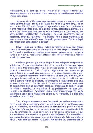 mundodoslivros@gmail.com
176
expectativa, pois conheço muitas histórias de iogues indianos que
tomaram veneno e o transmutaram, sem que se manifestasse nenhum
efeito pernicioso.
Nossa mente é tão poderosa que pode atrair e manter uma mi-
ríade de realidades. Em sua discussão na Nature of Reality [A Natu-
reza da Realidade], o dr. Deepak Chopra afirma que "o corpo humano
é uma máquina física que, de alguma forma, aprendeu a pensar, é a
dança das moléculas que cria os epifenômenos da consciência, dos
pensamentos, sentimentos e emoções, desejos, conceitos, idéias,
filosofias, dogmas, religiões... de alguma forma essas moléculas gi-
ram e temos esse epifenômeno chamado pensamento. Temos máqui-
nas físicas que aprenderam a pensar".
Talvez, num outro plano, exista pensamento puro que depois
criou o veículo para abrigar um aspecto de sua própria consciência.
Se for assim, então com certeza esse mesmo pensamento puro pode
curar a si mesmo, reconstruir, alterar, reformular imagens e manter
o veículo que criou.
A ciência provou que nosso corpo é uma máquina complexa de
bilhões de células conectadas entre si de maneira intrincada. Agora
muitos dos tradicionalistas mais convictos parecem reconhecer a
conexão mente/corpo. O dr. Chopra chega a dizer no mesmo artigo
"que a forma pela qual aprendemos a ver o corpo humano não é cor-
reta, o corpo humano é um feixe dinâmico de energia, informações e
inteligência que está se renovando constantemente e realiza trocas
com o campo maior de energia, informações e inteligência que cha-
mamos de universo". Ele diz que é "fundamentalmente o movimento
da consciência que se expressa" como os processos de comer, respi-
rar, digerir, metabolizar e eliminar. E, se pudéssemos ver essa cons-
ciência em atividade, "veríamos quão desembaraçadamente, quão
facilmente você pode mudar seu corpo e, na verdade, é o que está
fazendo o tempo todo".
O dr. Chopra acrescenta que "os cientistas estão começando a
ver que não são os pensamentos que são produtos das moléculas mas
que, na verdade, as moléculas é que se estruturam a partir de flutu-
ações das informações num campo que contém uma quantidade infi-
nita de informações. Estão começando a ver que a consciência é que
é o fenômeno e a matéria é que é o epifenômeno. É a consciência
que concede, governa, constrói e se transforma de fato em matéria
física". Pensamentos criam moléculas. Mensagens são transmitidas do
 