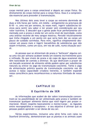 Viver de luz
177
corpo mental para o corpo emocional e depois ao corpo físico. Ou
diretamente do corpo mental para o corpo físico. Essa é a compreen-
são essencial para proceder à transmutação.
Nos últimos dois anos levei o corpo ao extremo dormindo de
duas a três horas por noite, em média - antigamente eu precisava de
8-10 - e, uma vez por semana, às vezes mais, ingerir substâncias tó-
xicas para sentir seu sabor e ter prazer sem consideração por seu
valor nutritivo. E descobri que a gente pode ficar perfeitamente ali-
mentada com o prana e ainda ter um certo nível de toxicidade, como
uma análise recente de meu sangue mostrou. Percebi intuitivamente
que tinha chegado a um ponto em que seria bom dar ao corpo um
pouco de cuidado carinhoso. Para mim, significa simplesmente des-
cansar um pouco mais e ingerir bocadinhos de substâncias que não
sejam irritantes, como um suco, em vez de café, numa situação soci-
al.
As pessoas que se alimentam de prana e "beliscam" alguma coi-
sa uma vez por semana acabam tendo um sistema incrivelmente puro
e refinado. Os que vivem de prana e de copo de água ocasional não
têm toxicidade de comida a eliminar. Os que desfrutam o prazer de
um bocado ocasional de alimento sólido podem optar por substâncias
naturais ou entrar no jogo da transmutação cosciente. Tanto o jogo
da alimentação prânica quanto da transmutação cosciente nos dá
acesso à nossa capacidade criadora inerente, e também expande
nossa consciência para reconhecermos a natureza ilimitada de nosso
ser.
CC AA PP ÍÍ TT UU LL OO 22 22
OO EE qq uu ii ll íí bb rr ii oo dd ee SS EE RR
As informações que acabei de dar sobre transmutação concen-
tram-se na possibilidade de ser alimentado pelo prana e também de
transmutar qualquer alimento tóxico que você ingerir por prazer e-
mocional. Dizem respeito basicamente à mente/corpo - às ligações
entre neuropeptídios e receptores - e seu objetivo é afirmar que as
pessoas podem aprender a ser donas de seu ser.
Vários experimentos, inclusive uma série feita com ratos na
Stanford University, demonstraram que as plantas e os animais usam
 
