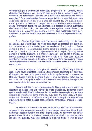 mundodoslivros@gmail.com
178
feromônios para comunicar emoções. Segundo o dr. Chopra, essas
descobertas levaram os neurobiólogos a aceitar a idéia de que "na
verdade, os feromônios podem ser o substrato molecular de nossas
emoções." Os experimentos levaram especialistas a concluir que para
cada emoção que temos, existe uma contrapartida, um evento mole-
cular que ocorre dentro do corpo. Mas - e esse é o ponto essencial -
esses feromônios também são liberados no ambiente como substrato
das informações. São, na verdade, mensageiros moleculares que
transmitem as emoções ao mundo externo. Isso explicaria como per-
cebemos a tensão numa sala ou sentimos a raiva reprimida de al-
guém.
O dr. Chopra liga essas descobertas ao mais antigo dos textos,
os Vedas, que dizem que "se você conseguir se lembrar de quem é,
vai reconhecer subitamente que, na verdade, é o criador... Assim
como é o átomo, é o universo; assim como é o microcosmo, é o ma-
crocosmo; assim como é o corpo humano, é o corpo cósmico; assim
como é a mente humana, é a mente cósmica". Ele chega a chamar a
mente cósmica de "um campo de informação não local com laços de
feedback cibernético de auto-referência" e explica que nossos corpos
"são literalmente a música da natureza" e fazem parte de uma sinfo-
nia eterna.
A questão é que a cura gira em torno do SER em equilíbrio e
que, num nível quântico, somos literalmente sistemas de energia.
Qualquer um que tenha pesquisado a física quântica e/ou a obra de
Deepak Chopra e sentiu energia durante uma meditação, sabe que se
trata de um fato, quer a ciência e a medicina ocidentais consigam ou
não confirmá-lo de maneira conclusiva.
Quando adotamos a terminologia da física quântica e vemos a
questão da saúde sob um ponto de vista esotérico, podemos dizer
que a saúde está ligada à harmonia das ondas de energia - quer essa
energia se manifeste como matéria, luz, som OU emoções, OU pen-
samentos. Portanto, a saúde é uma questão de adquirir e manter um
equilíbrio sutil entre nossos corpos físico, emocional, mental e espi-
ritual.
No meu caso, a transição para viver de luz foi fácil e harmonio-
sa para o meu corpo. No entanto, o meu corpo emocional ficou ligei-
ramente desequilibrado durante alguns anos. O remédio foi gerar
prazer emocional e "mimá-lo" permitindo-lhe desfrutar dos sabores
de vez em quando. Mas isso perturbou o corpo físico e tive de usar
 