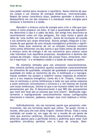 Viver de luz
179
meu poder mental para recuperar o equilíbrio. Nosso sistema de qua-
tro corpos é um sistema de energias dinâmicas, interconectadas.
Depois de tomar consciência disso, podemos aprender a discernir o
desequilíbrio em um dos sistemas e a manipular essas energias para
restaurar a harmonia e a saúde.
Descobrir a mistura certa de energia para criar a vida que que-
remos é como preparar um bolo. O tipo e quantidade dos ingredien-
tes determina o tipo e o sabor do bolo. Um amigo meu descreveu-se
recentemente como um tipo polígamo. Ele viaja muito e gosta da
idéia de "uma mulher em cada porto". Gosta da excitação da caçada
e ela alimenta seu corpo emocional. Outros amigos chegaram à con-
clusão de que gostam de uma relação monogâmica profunda e signifi-
cativa. Essas duas maneiras de ver as relações humanas mostram
como somos diferentes uns dos outros e que todos temos de descobrir
a mistura certa de energia e de nos concentrar para colocar nossa
vida individual num equilíbrio prazeroso. Autodomínio é domínio dos
campos de energia - nossa mistura dos corpos físico, emocional, men-
tal e espiritual - e a verdadeira saúde é a saúde de todos os quatro.
Há inúmeros métodos para nos sintonizar conscientemente.
Uma sintonia perfeita acontece quanto escolhemos conscientemente
ter alimentos de qualidade, emoções de qualidade e pensamentos de
qualidade em todos os momentos do dia. A meditação e a reprogra-
mação também nos ajudam a redefinir nossas respostas às lembran-
ças e a seu impacto energético. Como diz o dr. Chopra, "relaciona-
mos os estímulos a certas lembranças e toda vez que somos expostos
a esses estímulos reinventamos o universo e a nós mesmos de acordo
com essas lembranças. Estima-se que o ser humano médio tem 60 mil
pensamentos por dia. O desconcertante é que 90% dos pensamentos
que você tem hoje são os mesmos que teve ontem". Meditando regu-
larmente e reprogramando conscientemente nossas configurações
emocionais e mentais, podemos romper esse ciclo habitual e limita-
dor.
Individualmente, nós nos tornamos aquilo que pensamos; cole-
tivamente, nós nos tornamos aquilo que vemos. "Se quiser recriar o
mundo, olhe para ele com olhos virgens" (Senhor Shiva). Toda a nossa
realidade vai mudar se, em lugar de ver o mundo de um ponto de
vista que acentua carências, discórdias, desarmonias e diferenças,
olharmos apenas para a perfeição divina e pedirmos para estar num
equilíbrio sincrônico perfeito com a força da criação. Bem-
 