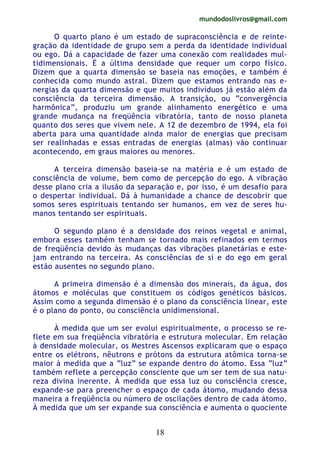 mundodoslivros@gmail.com
18
O quarto plano é um estado de supraconsciência e de reinte-
gração da identidade de grupo sem a perda da identidade individual
ou ego. Dá a capacidade de fazer uma conexão com realidades mul-
tidimensionais. É a última densidade que requer um corpo físico.
Dizem que a quarta dimensão se baseia nas emoções, e também é
conhecida como mundo astral. Dizem que estamos entrando nas e-
nergias da quarta dimensão e que muitos indivíduos já estão além da
consciência da terceira dimensão. A transição, ou “convergência
harmônica”, produziu um grande alinhamento energético e uma
grande mudança na freqüência vibratória, tanto de nosso planeta
quanto dos seres que vivem nele. A 12 de dezembro de 1994, ela foi
aberta para uma quantidade ainda maior de energias que precisam
ser realinhadas e essas entradas de energias (almas) vão continuar
acontecendo, em graus maiores ou menores.
A terceira dimensão baseia-se na matéria e é um estado de
consciência de volume, bem como de percepção do ego. A vibração
desse plano cria a ilusão da separação e, por isso, é um desafio para
o despertar individual. Dá à humanidade a chance de descobrir que
somos seres espirituais tentando ser humanos, em vez de seres hu-
manos tentando ser espirituais.
O segundo plano é a densidade dos reinos vegetal e animal,
embora esses também tenham se tornado mais refinados em termos
de freqüência devido às mudanças das vibrações planetárias e este-
jam entrando na terceira. As consciências de si e do ego em geral
estão ausentes no segundo plano.
A primeira dimensão é a dimensão dos minerais, da água, dos
átomos e moléculas que constituem os códigos genéticos básicos.
Assim como a segunda dimensão é o plano da consciência linear, este
é o plano do ponto, ou consciência unidimensional.
À medida que um ser evolui espiritualmente, o processo se re-
flete em sua freqüência vibratória e estrutura molecular. Em relação
à densidade molecular, os Mestres Ascensos explicaram que o espaço
entre os elétrons, nêutrons e prótons da estrutura atômica torna-se
maior à medida que a “luz” se expande dentro do átomo. Essa “luz”
também reflete a percepção consciente que um ser tem de sua natu-
reza divina inerente. À medida que essa luz ou consciência cresce,
expande-se para preencher o espaço de cada átomo, mudando dessa
maneira a freqüência ou número de oscilações dentro de cada átomo.
À medida que um ser expande sua consciência e aumenta o quociente
 