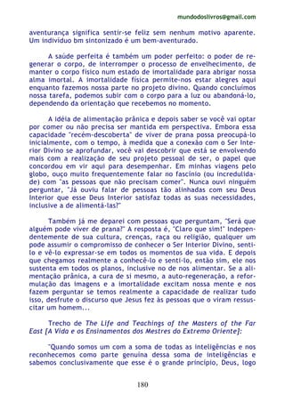 mundodoslivros@gmail.com
180
aventurança significa sentir-se feliz sem nenhum motivo aparente.
Um indivíduo bm sintonizado é um bem-aventurado.
A saúde perfeita é também um poder perfeito: o poder de re-
generar o corpo, de interromper o processo de envelhecimento, de
manter o corpo físico num estado de imortalidade para abrigar nossa
alma imortal. A imortalidade física permite-nos estar alegres aqui
enquanto fazemos nossa parte no projeto divino. Quando concluímos
nossa tarefa, podemos subir com o corpo para a luz ou abandoná-lo,
dependendo da orientação que recebemos no momento.
A idéia de alimentação prânica e depois saber se você vai optar
por comer ou não precisa ser mantida em perspectiva. Embora essa
capacidade "recém-descoberta" de viver de prana possa preocupá-lo
inicialmente, com o tempo, à medida que a conexão com o Ser Inte-
rior Divino se aprofundar, você vai descobrir que está se envolvendo
mais com a realização de seu projeto pessoal de ser, o papel que
concordou em vir aqui para desempenhar. Em minhas viagens pelo
globo, ouço muito frequentemente falar no fascínio (ou incredulida-
de) com "as pessoas que não precisam comer". Nunca ouvi ninguém
perguntar, "Já ouviu falar de pessoas tão alinhadas com seu Deus
Interior que esse Deus Interior satisfaz todas as suas necessidades,
inclusive a de alimentá-las?"
Também já me deparei com pessoas que perguntam, "Será que
alguém pode viver de prana?" A resposta é, "Claro que sim!" Indepen-
dentemente de sua cultura, crenças, raça ou religião, qualquer um
pode assumir o compromisso de conhecer o Ser Interior Divino, senti-
lo e vê-lo expressar-se em todos os momentos de sua vida. E depois
que chegamos realmente a conhecê-lo e senti-lo, então sim, ele nos
sustenta em todos os planos, inclusive no de nos alimentar. Se a ali-
mentação prânica, a cura de si mesmo, a auto-regeneração, a refor-
mulação das imagens e a imortalidade excitam nossa mente e nos
fazem perguntar se temos realmente a capacidade de realizar tudo
isso, desfrute o discurso que Jesus fez às pessoas que o viram ressus-
citar um homem...
Trecho de The Life and Teachings of the Masters of the Far
East [A Vida e os Ensinamentos dos Mestres do Extremo Oriente]:
"Quando somos um com a soma de todas as inteligências e nos
reconhecemos como parte genuína dessa soma de inteligências e
sabemos conclusivamente que esse é o grande princípio, Deus, logo
 