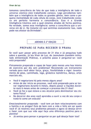 Viver de luz
181
tomamos consciência do fato de que toda a inteligência de todo o
universo cósmico está trabalhando conosco. Logo percebemos tam-
bém que a inteligência de todos os grandes gênios, bem como a pe-
quena mentalidade de cada célula do corpo, está trabalhando conos-
co em perfeita harmonia e concordância. Essa é a Grande
Inteligência Cósmica com a qual estamos aliados de forma positiva.
Na verdade, somos essa inteligência: somos a consciência que o uni-
verso em de si. No instante em que sentimos exatamente isso, nada
pode nos afastar da Divindade".
ADENDO À 2a
EDIÇÃO
PP RR EE PP AA RR EE -- SS EE PP AA RR AA RR EE CC EE BB EE RR OO PP RR AA NN AA
Se você quer passar pelo processo de 21 dias e já pesquisou tudo
sobre a questão, já leu Viver de Luz, de Jasmuheen (também intitu-
lado Alimentação Prânica), o próximo passo é perguntar-se: você
está preparado?
Fisicamente preparado e capaz de fazer pelo menos uma hoa inteira
de exercício por dia sem problemas? Recomendo um treinamento
variado para você obter força, graça, flexibilidade e vigor: levanta-
mento de peso, caminhada, ioga, ginástica isométrica, dança, artes
marciais etc.
• Você é vegetariano há pelo menos alguns anos?
• Antes de dar início ao processo, você está preparado para se tor-
nar vegetariano durante 6 meses, depois passar a líquidos duran-
te mais 6 meses antes de começar o processo dos 21 dias?
• Você já fez o que estava a seu alcance para desintoxicar seu sis-
tema físico?
• No decorrer dos anos você aprendeu a ouvir a voz de seu corpo e
tratá-lo como um oráculo?
Emocionalmente preparado - você tem um bom relacionamento com
a família e os amigos? Está de bem com a vida e feliz em ser quem
você é? Já resolveu seus problemas pessoais e agora só deseja servir
e fazer com que sua vida aqui faça uma diferença positiva para o
planeta?
• Já sentou para pensar e perguntar-se por quê deseja fazer isso?
 