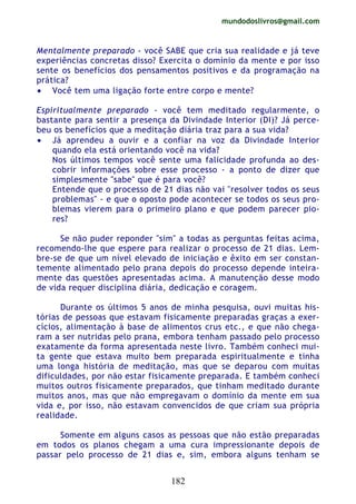 mundodoslivros@gmail.com
182
Mentalmente preparado - você SABE que cria sua realidade e já teve
experiências concretas disso? Exercita o domínio da mente e por isso
sente os benefícios dos pensamentos positivos e da programação na
prática?
• Você tem uma ligação forte entre corpo e mente?
Espiritualmente preparado - você tem meditado regularmente, o
bastante para sentir a presença da Divindade Interior (DI)? Já perce-
beu os benefícios que a meditação diária traz para a sua vida?
• Já aprendeu a ouvir e a confiar na voz da Divindade Interior
quando ela está orientando você na vida?
Nos últimos tempos você sente uma falicidade profunda ao des-
cobrir informações sobre esse processo - a ponto de dizer que
simplesmente "sabe" que é para você?
Entende que o processo de 21 dias não vai "resolver todos os seus
problemas" - e que o oposto pode acontecer se todos os seus pro-
blemas vierem para o primeiro plano e que podem parecer pio-
res?
Se não puder reponder "sim" a todas as perguntas feitas acima,
recomendo-lhe que espere para realizar o processo de 21 dias. Lem-
bre-se de que um nível elevado de iniciação e êxito em ser constan-
temente alimentado pelo prana depois do processo depende inteira-
mente das questões apresentadas acima. A manutenção desse modo
de vida requer disciplina diária, dedicação e coragem.
Durante os últimos 5 anos de minha pesquisa, ouvi muitas his-
tórias de pessoas que estavam fisicamente preparadas graças a exer-
cícios, alimentação à base de alimentos crus etc., e que não chega-
ram a ser nutridas pelo prana, embora tenham passado pelo processo
exatamente da forma apresentada neste livro. Também conheci mui-
ta gente que estava muito bem preparada espiritualmente e tinha
uma longa história de meditação, mas que se deparou com muitas
dificuldades, por não estar fisicamente preparada. E também conheci
muitos outros fisicamente preparados, que tinham meditado durante
muitos anos, mas que não empregavam o domínio da mente em sua
vida e, por isso, não estavam convencidos de que criam sua própria
realidade.
Somente em alguns casos as pessoas que não estão preparadas
em todos os planos chegam a uma cura impressionante depois de
passar pelo processo de 21 dias e, sim, embora alguns tenham se
 