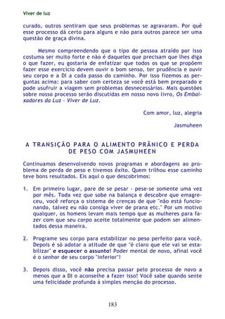 Viver de luz
183
curado, outros sentiram que seus problemas se agravaram. Por quê
esse processo dá certo para alguns e não para outros parece ser uma
questão de graça divina.
Mesmo compreendendo que o tipo de pessoa atraído por isso
costuma ser muito forte e não é daqueles que precisam que lhes diga
o que fazer, eu gostaria de enfatizar que todos os que se propõem
fazer esse exercício devem ouvir o bom senso, ter prudência e ouvir
seu corpo e a DI a cada passo do caminho. Por isso fizemos as per-
guntas acima: para saber com certeza se você está bem preparado e
pode usufruir a viagem sem problemas desnecessários. Mais questões
sobre nosso processo serão discutidas em nosso novo livro, Os Embai-
xadores da Luz - Viver de Luz.
Com amor, luz, alegria
Jasmuheen
AA TT RR AA NN SS II ÇÇ ÃÃ OO PP AA RR AA OO AA LL II MM EE NN TT OO PP RR ÂÂ NN II CC OO EE PP EE RR DD AA
DD EE PP EE SS OO CC OO MM JJ AA SS MM UU HH EE EE NN
Continuamos desenvolvendo novos programas e abordagens ao pro-
blema de perda de peso e tivemos êxito. Quem trilhou esse caminho
teve bons resultados. Eis aqui o que descobrimos:
1. Em primeiro lugar, pare de se pesar - pese-se somente uma vez
por mês. Toda vez que sobe na balança e descobre que emagre-
ceu, você reforça o sistema de crenças de que "não está funcio-
nando, talvez eu não consiga viver de prana etc." Por um motivo
qualquer, os homens levam mais tempo que as mulheres para fa-
zer com que seu corpo aceite totalmente que podem ser alimen-
tados dessa maneira.
2. Programe seu corpo para estabilizar no peso perfeito para você.
Depois é só adotar a atitude de que "é claro que ele vai se esta-
bilizar" e esquecer o assunto! Poder mental de novo, afinal você
é o senhor de seu corpo "inferior"!
3. Depois disso, você não precisa passar pelo processo de novo a
menos que a DI o aconselhe a fazer isso! Você sabe quando sente
uma felicidade profunda à simples menção do processo.
 