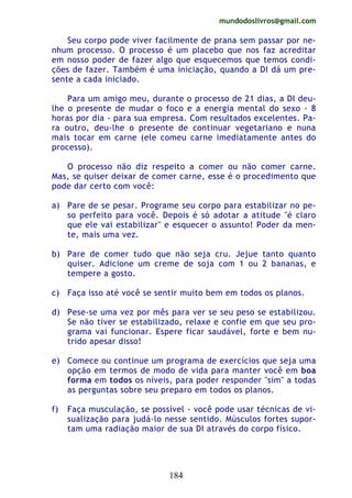 mundodoslivros@gmail.com
184
Seu corpo pode viver facilmente de prana sem passar por ne-
nhum processo. O processo é um placebo que nos faz acreditar
em nosso poder de fazer algo que esquecemos que temos condi-
ções de fazer. Também é uma iniciação, quando a DI dá um pre-
sente a cada iniciado.
Para um amigo meu, durante o processo de 21 dias, a DI deu-
lhe o presente de mudar o foco e a energia mental do sexo - 8
horas por dia - para sua empresa. Com resultados excelentes. Pa-
ra outro, deu-lhe o presente de continuar vegetariano e nuna
mais tocar em carne (ele comeu carne imediatamente antes do
processo).
O processo não diz respeito a comer ou não comer carne.
Mas, se quiser deixar de comer carne, esse é o procedimento que
pode dar certo com você:
a) Pare de se pesar. Programe seu corpo para estabilizar no pe-
so perfeito para você. Depois é só adotar a atitude "é claro
que ele vai estabilizar" e esquecer o assunto! Poder da men-
te, mais uma vez.
b) Pare de comer tudo que não seja cru. Jejue tanto quanto
quiser. Adicione um creme de soja com 1 ou 2 bananas, e
tempere a gosto.
c) Faça isso até você se sentir muito bem em todos os planos.
d) Pese-se uma vez por mês para ver se seu peso se estabilizou.
Se não tiver se estabilizado, relaxe e confie em que seu pro-
grama vai funcionar. Espere ficar saudável, forte e bem nu-
trido apesar disso!
e) Comece ou continue um programa de exercícios que seja uma
opção em termos de modo de vida para manter você em boa
forma em todos os níveis, para poder responder "sim" a todas
as perguntas sobre seu preparo em todos os planos.
f) Faça musculação, se possível - você pode usar técnicas de vi-
sualização para judá-lo nesse sentido. Músculos fortes supor-
tam uma radiação maior de sua DI através do corpo físico.
 