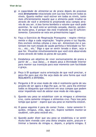 Viver de luz
185
g) A capacidade de alimentar-se de prana depois do processo
está diretamente relacionada com sua boa forma em todos os
níveis. Quanto melhor você estiver em todos os níveis, tanto
mais eficientemente Aquele que o alimenta pode irradiar-se
através de você e alimentá-lo projetando seus campos atra-
vés de seu ser. A boa forma bombeia o volume que você pode
assimilar. Se você está se sentindo cansado, doente, perden-
do muito peso, é porque não está irradiando sua DI suficien-
temente. Concentre-se nela em primeiríssimo lugar!
h) Faça o Exercício de Respiração Pranayama - respire ritmica-
mente e diga a cada respiração: "Inspiro prana e luz líquida.
Eles enchem minhas células e meu ser. Alimentam-me e sus-
tentam-me num estado de saúde perfeita e felicidade na Ter-
ra... etc., etc." Diga o que se sentir levado a dizer, seja o
que for. Visualize simultaneamente que você está absorvendo
prana através de todos os poros de sua pele.
i) Estabeleça um objetivo de viver exclusivamente de prana a
partir de ... (sua data)... e depois peça à Divindade Interior
para manter sua transição para esse momento com facilidade
e graça.
j) Peça à DI qualquer outra orientação de que você precisar, e
peça-lhe para que ela lhe seja dada de uma forma que você
REALMENTE A ENTENDA.
k) Pergunte à DI se esse modo de vida é realmente parte de seu
projeto de ser agora e diga-lhe que, se for, para Ela eliminar
todos os bloqueios que existirem em seus campos que podem
estar impedindo você de adotar esse modo de vida agora.
l) Quando seu peso se estabilizar com os mingaus e alimentos
crus, coma somente mingaus e alimentos crus. Faça isso pelo
tempo que quiser - espere que seu peso se mantenha estável.
m) O passo seguinte é para de comer frutas - tome somente lí-
quidos, mingaus, chás, água etc. Espere também manter-se
saudável, com peso estável etc.
n) Quando puder dizer que seu peso se estabilizou e se sentir
muito bem vivendo com uma dieta simples assim, procure e-
liminar a banana do mingau e, depois, o próprio mingau. E
 