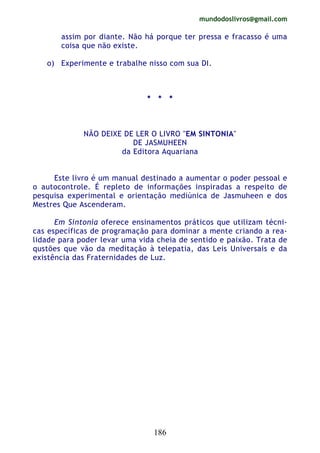 mundodoslivros@gmail.com
186
assim por diante. Não há porque ter pressa e fracasso é uma
coisa que não existe.
o) Experimente e trabalhe nisso com sua DI.
* * *
NÃO DEIXE DE LER O LIVRO "EM SINTONIA"
DE JASMUHEEN
da Editora Aquariana
Este livro é um manual destinado a aumentar o poder pessoal e
o autocontrole. É repleto de informações inspiradas a respeito de
pesquisa experimental e orientação mediúnica de Jasmuheen e dos
Mestres Que Ascenderam.
Em Sintonia oferece ensinamentos práticos que utilizam técni-
cas específicas de programação para dominar a mente criando a rea-
lidade para poder levar uma vida cheia de sentido e paixão. Trata de
qustões que vão da meditação à telepatia, das Leis Universais e da
existência das Fraternidades de Luz.
 