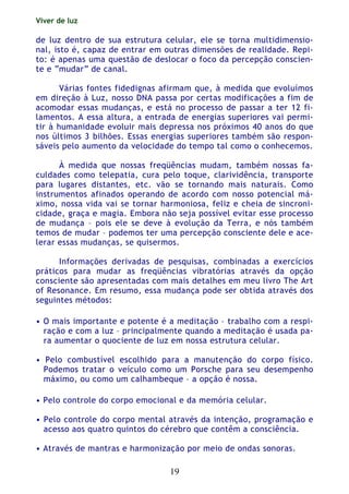 Viver de luz
19
de luz dentro de sua estrutura celular, ele se torna multidimensio-
nal, isto é, capaz de entrar em outras dimensões de realidade. Repi-
to: é apenas uma questão de deslocar o foco da percepção conscien-
te e “mudar” de canal.
Várias fontes fidedignas afirmam que, à medida que evoluímos
em direção à Luz, nosso DNA passa por certas modificações a fim de
acomodar essas mudanças, e está no processo de passar a ter 12 fi-
lamentos. A essa altura, a entrada de energias superiores vai permi-
tir à humanidade evoluir mais depressa nos próximos 40 anos do que
nos últimos 3 bilhões. Essas energias superiores também são respon-
sáveis pelo aumento da velocidade do tempo tal como o conhecemos.
À medida que nossas freqüências mudam, também nossas fa-
culdades como telepatia, cura pelo toque, clarividência, transporte
para lugares distantes, etc. vão se tornando mais naturais. Como
instrumentos afinados operando de acordo com nosso potencial má-
ximo, nossa vida vai se tornar harmoniosa, feliz e cheia de sincroni-
cidade, graça e magia. Embora não seja possível evitar esse processo
de mudança – pois ele se deve à evolução da Terra, e nós também
temos de mudar – podemos ter uma percepção consciente dele e ace-
lerar essas mudanças, se quisermos.
Informações derivadas de pesquisas, combinadas a exercícios
práticos para mudar as freqüências vibratórias através da opção
consciente são apresentadas com mais detalhes em meu livro The Art
of Resonance. Em resumo, essa mudança pode ser obtida através dos
seguintes métodos:
• O mais importante e potente é a meditação – trabalho com a respi-
ração e com a luz – principalmente quando a meditação é usada pa-
ra aumentar o quociente de luz em nossa estrutura celular.
• Pelo combustível escolhido para a manutenção do corpo físico.
Podemos tratar o veículo como um Porsche para seu desempenho
máximo, ou como um calhambeque – a opção é nossa.
• Pelo controle do corpo emocional e da memória celular.
• Pelo controle do corpo mental através da intenção, programação e
acesso aos quatro quintos do cérebro que contêm a consciência.
• Através de mantras e harmonização por meio de ondas sonoras.
 