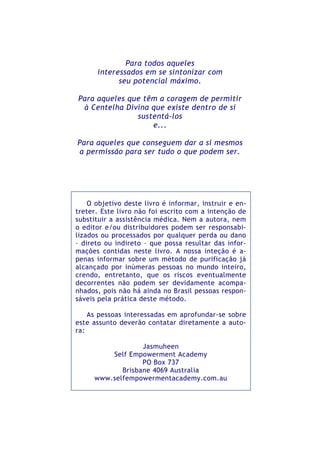 Para todos aqueles
interessados em se sintonizar com
seu potencial máximo.
Para aqueles que têm a coragem de permitir
à Centelha Divina que existe dentro de si
sustentá-los
e...
Para aqueles que conseguem dar a si mesmos
a permissão para ser tudo o que podem ser.
O objetivo deste livro é informar, instruir e en-
treter. Este livro não foi escrito com a intenção de
substituir a assistência médica. Nem a autora, nem
o editor e/ou distribuidores podem ser responsabi-
lizados ou processados por qualquer perda ou dano
– direto ou indireto – que possa resultar das infor-
mações contidas neste livro. A nossa inteção é a-
penas informar sobre um método de purificação já
alcançado por inúmeras pessoas no mundo inteiro,
crendo, entretanto, que os riscos eventualmente
decorrentes não podem ser devidamente acompa-
nhados, pois não há ainda no Brasil pessoas respon-
sáveis pela prática deste método.
As pessoas interessadas em aprofundar-se sobre
este assunto deverão contatar diretamente a auto-
ra:
Jasmuheen
Self Empowerment Academy
PO Box 737
Brisbane 4069 Australia
www.selfempowermentacademy.com.au
 