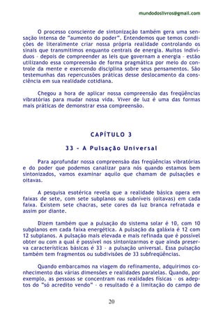 mundodoslivros@gmail.com
20
O processo consciente de sintonização também gera uma sen-
sação intensa de “aumento do poder”. Entendemos que temos condi-
ções de literalmente criar nossa própria realidade controlando os
sinais que transmitimos enquanto centrais de energia. Muitos indiví-
duos – depois de compreender as leis que governam a energia – estão
utilizando essa compreensão de forma pragmática por meio do con-
trole da mente e exercendo disciplina sobre seus pensamentos. São
testemunhas das repercussões práticas desse deslocamento da cons-
ciência em sua realidade cotidiana.
Chegou a hora de aplicar nossa compreensão das freqüências
vibratórias para mudar nossa vida. Viver de luz é uma das formas
mais práticas de demonstrar essa compreensão.
CC AA PP ÍÍ TT UU LL OO 33
33 33 –– AA PP uu ll ss aa çç ãã oo UU nn ii vv ee rr ss aa ll
Para aprofundar nossa compreensão das freqüências vibratórias
e do poder que podemos canalizar para nós quando estamos bem
sintonizados, vamos examinar aquilo que chamam de pulsações e
oitavas.
A pesquisa esotérica revela que a realidade básica opera em
faixas de sete, com sete subplanos ou subníveis (oitavas) em cada
faixa. Existem sete chacras, sete cores da luz branca refratada e
assim por diante.
Dizem também que a pulsação do sistema solar é 10, com 10
subplanos em cada faixa energética. A pulsação da galáxia é 12 com
12 subplanos. A pulsação mais elevada e mais refinada que é possível
obter ou com a qual é possível nos sintonizarmos e que ainda preser-
va características básicas é 33 – a pulsação universal. Essa pulsação
também tem fragmentos ou subdivisões de 33 subfreqüências.
Quando embarcamos na viagem do refinamento, adquirimos co-
nhecimento das várias dimensões e realidades paralelas. Quando, por
exemplo, as pessoas se concentram nas realidades físicas – os adep-
tos do “só acredito vendo” – o resultado é a limitação do campo de
 