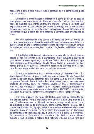 mundodoslivros@gmail.com
22
zada com o paradigma mais elevado possível que a combinação pode
nos dar acesso.
Conseguir a sintonização consciente é como praticar as escalas
num piano. No início elas são básicas e depois o ritmo ou combina-
ções de batidas são introduzidas. Da mesma forma, à medida que
expandimos nossa consciência por meio do desejo do fundo da alma
de realizar todo o nosso potencial – atingimos planos diferentes de
refinamento que podem ser comparados a combinações avançadas de
notas.
Por fim percebemos que temos a capacidade de criar ou de ob-
ter acesso a qualquer plano da realidade que quisermos contatar – e
que estamos criando constantemente para aprender e evoluir através
de todas as nossas encarnações – até a criação de realidades parale-
las.
A Inteligência Universal orienta-nos no sentido de simplificar as
coisas e nos sintonizar com o paradigma mais elevado possível ao
qual temos acesso, qual seja, o Ritmo Divino. Essa é a sinfonia que
está dirigindo o desenvolvimento do Plano Divino e, quando nos tor-
namos parte da orquestra, alinhando nosso livre-arbítrio com a Von-
tade Divina, é garantia que todas as portas se abrem.
O único obstáculo a isso – como muitos já descobriram – é a
Sintonização Divina. A gente pode ser um instrumento da Orquestra
Divina e, apesar disso, estarmos fora de compasso ou de sincronia. O
programa “Amado Deus Criador Pai/Mãe, peço que o próximo passo
perfeito de minha parte no Projeto Divino se revele claramente a
mim e traga consigo as pessoas e os recursos perfeitos necessários
para manifestar essa parte na realidade física AGORA!”, como muitos
já sabem na prática, garante o alinhamento com o Tempo Divino.
E assim, a gente literalmente flutua num mar de Unidade, co-
mo diz Sai Baba: “Pois o individual e o Universal são Um; a onda é o
mar. Fundir-se preenche. Quando se funde, o ego se dissolve; todos
os símbolos e signos do particular, como nome, forma, casta, cor e
credo, nacionalidade, igreja, seita e os direitos e deveres daí conse-
qüentes, tudo se desvanece. Para esses indivíduos que se liberaram
da estreiteza da individualidade, a única tarefa é elevar a humanida-
de, aumentar a felicidade do mundo e distribuir o amor. Mesmo
quando estão imóveis, o estado de beatitude em que estão fará com
 