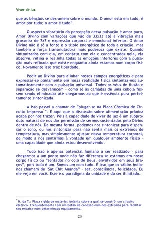 Viver de luz
23
que as bênçãos se derramem sobre o mundo. O amor está em tudo; é
amor por tudo; o amor é tudo”.
O aspecto vibratório da percepção dessa pulsação é amor puro,
Amor Divino com variações que vão de 33x33 até a vibração mais
grosseira de 7x7 e expressão corporal e emocional inferior. O Amor
Divino não é só a fonte e o tijolo energético de toda a criação, mas
também a força transmutadora mais poderosa que existe. Quando
sintonizados com ela, em contato com ela e concentrados nela, ela
absorve, refina e realinha todas as emoções inferiores com a pulsa-
ção mais refinada que existe enquanto ainda estamos num corpo físi-
co. Novamente isso traz liberdade.
Pedir ao Divino para alinhar nossos campos energéticos e para
expressar-se plenamente em nossa realidade física sintoniza-nos au-
tomaticamente com a pulsação universal. Todos os véus de ilusão e
separação se desvanecem – como se as camadas de uma cebola fos-
sem sendo eliminadas até chegarmos ao que é essência pura perfei-
tamente sintonizada.
A isso passei a chamar de “plugar-se na Placa Cósmica de Cir-
cuito Impresso
*
”. É aqui que a discussão sobre alimentação prânica
acaba por nos trazer. Pois a capacidade de viver de luz é um subpro-
duto natural de nos dar permissão de sermos sustentados pelo Divino
dentro de nós. Da mesma forma, podemos nos sintonizar para dispen-
sar o sono, ou nos sintonizar para não sentir mais os extremos de
temperatura, mas simplesmente ajustar nossa temperatura corporal,
de modo a nos sentirmos à vontade em qualquer ambiente físico –
uma capacidade que ainda estou desenvolvendo.
Tudo isso é apenas potencial humano a ser realizado – para
chegarmos a um ponto onde não faz diferença se estamos em nosso
corpo físico ou “sentados no colo de Deus, envolvidos em seus bra-
ços”, pois tudo é um. Somos um com tudo. É isso que os sábios india-
nos chamam de "Sat Chit Ananda” – ser, consciência, felicidade. Eu
me vejo em você. Esse é o paradigma da unidade e do ser ilimitado.
*
N. da T.: Placa rígida de material isolante sobre a qual se constrói um circuito
elétrico. Freqüentemente tem um botão de conexão num dos extremos para facilitar
seu encaixe num determinado equipamento.
 