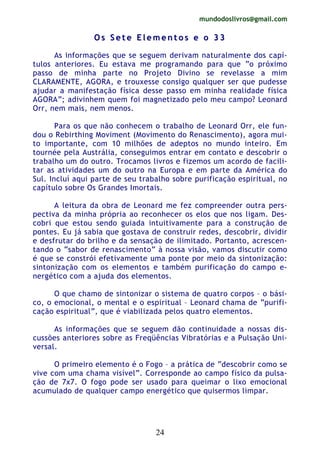 mundodoslivros@gmail.com
24
OO ss SS ee tt ee EE ll ee mm ee nn tt oo ss ee oo 33 33
As informações que se seguem derivam naturalmente dos capí-
tulos anteriores. Eu estava me programando para que “o próximo
passo de minha parte no Projeto Divino se revelasse a mim
CLARAMENTE, AGORA, e trouxesse consigo qualquer ser que pudesse
ajudar a manifestação física desse passo em minha realidade física
AGORA”; adivinhem quem foi magnetizado pelo meu campo? Leonard
Orr, nem mais, nem menos.
Para os que não conhecem o trabalho de Leonard Orr, ele fun-
dou o Rebirthing Moviment (Movimento do Renascimento), agora mui-
to importante, com 10 milhões de adeptos no mundo inteiro. Em
tournée pela Austrália, conseguimos entrar em contato e descobrir o
trabalho um do outro. Trocamos livros e fizemos um acordo de facili-
tar as atividades um do outro na Europa e em parte da América do
Sul. Incluí aqui parte de seu trabalho sobre purificação espiritual, no
capítulo sobre Os Grandes Imortais.
A leitura da obra de Leonard me fez compreender outra pers-
pectiva da minha própria ao reconhecer os elos que nos ligam. Des-
cobri que estou sendo guiada intuitivamente para a construção de
pontes. Eu já sabia que gostava de construir redes, descobrir, dividir
e desfrutar do brilho e da sensação de ilimitado. Portanto, acrescen-
tando o “sabor de renascimento” à nossa visão, vamos discutir como
é que se constrói efetivamente uma ponte por meio da sintonização:
sintonização com os elementos e também purificação do campo e-
nergético com a ajuda dos elementos.
O que chamo de sintonizar o sistema de quatro corpos – o bási-
co, o emocional, o mental e o espiritual – Leonard chama de “purifi-
cação espiritual”, que é viabilizada pelos quatro elementos.
As informações que se seguem dão continuidade a nossas dis-
cussões anteriores sobre as Freqüências Vibratórias e a Pulsação Uni-
versal.
O primeiro elemento é o Fogo – a prática de “descobrir como se
vive com uma chama visível”. Corresponde ao campo físico da pulsa-
ção de 7x7. O fogo pode ser usado para queimar o lixo emocional
acumulado de qualquer campo energético que quisermos limpar.
 