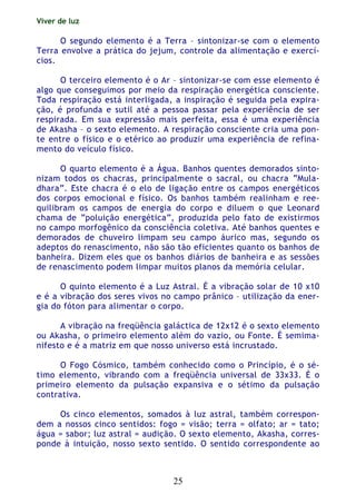 Viver de luz
25
O segundo elemento é a Terra – sintonizar-se com o elemento
Terra envolve a prática do jejum, controle da alimentação e exercí-
cios.
O terceiro elemento é o Ar – sintonizar-se com esse elemento é
algo que conseguimos por meio da respiração energética consciente.
Toda respiração está interligada, a inspiração é seguida pela expira-
ção, é profunda e sutil até a pessoa passar pela experiência de ser
respirada. Em sua expressão mais perfeita, essa é uma experiência
de Akasha – o sexto elemento. A respiração consciente cria uma pon-
te entre o físico e o etérico ao produzir uma experiência de refina-
mento do veículo físico.
O quarto elemento é a Água. Banhos quentes demorados sinto-
nizam todos os chacras, principalmente o sacral, ou chacra “Mula-
dhara”. Este chacra é o elo de ligação entre os campos energéticos
dos corpos emocional e físico. Os banhos também realinham e ree-
quilibram os campos de energia do corpo e diluem o que Leonard
chama de “poluição energética”, produzida pelo fato de existirmos
no campo morfogênico da consciência coletiva. Até banhos quentes e
demorados de chuveiro limpam seu campo áurico mas, segundo os
adeptos do renascimento, não são tão eficientes quanto os banhos de
banheira. Dizem eles que os banhos diários de banheira e as sessões
de renascimento podem limpar muitos planos da memória celular.
O quinto elemento é a Luz Astral. É a vibração solar de 10 x10
e é a vibração dos seres vivos no campo prânico – utilização da ener-
gia do fóton para alimentar o corpo.
A vibração na freqüência galáctica de 12x12 é o sexto elemento
ou Akasha, o primeiro elemento além do vazio, ou Fonte. É semima-
nifesto e é a matriz em que nosso universo está incrustado.
O Fogo Cósmico, também conhecido como o Princípio, é o sé-
timo elemento, vibrando com a freqüência universal de 33x33. É o
primeiro elemento da pulsação expansiva e o sétimo da pulsação
contrativa.
Os cinco elementos, somados à luz astral, também correspon-
dem a nossos cinco sentidos: fogo = visão; terra = olfato; ar = tato;
água = sabor; luz astral = audição. O sexto elemento, Akasha, corres-
ponde à intuição, nosso sexto sentido. O sentido correspondente ao
 