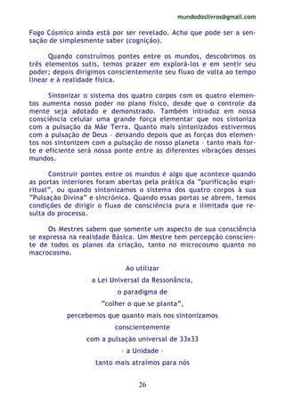 mundodoslivros@gmail.com
26
Fogo Cósmico ainda está por ser revelado. Acho que pode ser a sen-
sação de simplesmente saber (cognição).
Quando construímos pontes entre os mundos, descobrimos os
três elementos sutis, temos prazer em explorá-los e em sentir seu
poder; depois dirigimos conscientemente seu fluxo de volta ao tempo
linear e à realidade física.
Sintonizar o sistema dos quatro corpos com os quatro elemen-
tos aumenta nosso poder no plano físico, desde que o controle da
mente seja adotado e demonstrado. Também introduz em nossa
consciência celular uma grande força elementar que nos sintoniza
com a pulsação da Mãe Terra. Quanto mais sintonizados estivermos
com a pulsação de Deus – deixando depois que as forças dos elemen-
tos nos sintonizem com a pulsação de nosso planeta – tanto mais for-
te e eficiente será nossa ponte entre as diferentes vibrações desses
mundos.
Construir pontes entre os mundos é algo que acontece quando
as portas interiores foram abertas pela prática da “purificação espi-
ritual”, ou quando sintonizamos o sistema dos quatro corpos à sua
“Pulsação Divina” e sincrónica. Quando essas portas se abrem, temos
condições de dirigir o fluxo de consciência pura e ilimitada que re-
sulta do processo.
Os Mestres sabem que somente um aspecto de sua consciência
se expressa na realidade Básica. Um Mestre tem percepção conscien-
te de todos os planos da criação, tanto no microcosmo quanto no
macrocosmo.
Ao utilizar
a Lei Universal da Ressonância,
o paradigma de
“colher o que se planta”,
percebemos que quanto mais nos sintonizamos
conscientemente
com a pulsação universal de 33x33
– a Unidade –
tanto mais atraímos para nós
 
