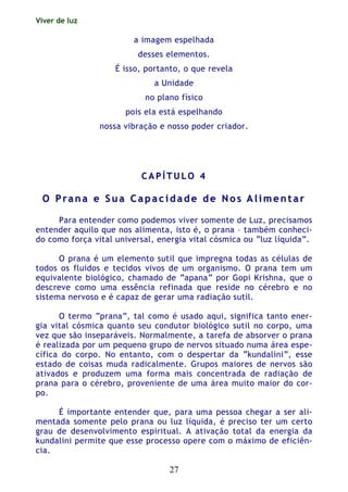 Viver de luz
27
a imagem espelhada
desses elementos.
É isso, portanto, o que revela
a Unidade
no plano físico
pois ela está espelhando
nossa vibração e nosso poder criador.
CC AA PP ÍÍ TT UU LL OO 44
OO PP rr aa nn aa ee SS uu aa CC aa pp aa cc ii dd aa dd ee dd ee NN oo ss AA ll ii mm ee nn tt aa rr
Para entender como podemos viver somente de Luz, precisamos
entender aquilo que nos alimenta, isto é, o prana – também conheci-
do como força vital universal, energia vital cósmica ou “luz líquida”.
O prana é um elemento sutil que impregna todas as células de
todos os fluidos e tecidos vivos de um organismo. O prana tem um
equivalente biológico, chamado de “apana” por Gopi Krishna, que o
descreve como uma essência refinada que reside no cérebro e no
sistema nervoso e é capaz de gerar uma radiação sutil.
O termo “prana”, tal como é usado aqui, significa tanto ener-
gia vital cósmica quanto seu condutor biológico sutil no corpo, uma
vez que são inseparáveis. Normalmente, a tarefa de absorver o prana
é realizada por um pequeno grupo de nervos situado numa área espe-
cífica do corpo. No entanto, com o despertar da “kundalini”, esse
estado de coisas muda radicalmente. Grupos maiores de nervos são
ativados e produzem uma forma mais concentrada de radiação de
prana para o cérebro, proveniente de uma área muito maior do cor-
po.
É importante entender que, para uma pessoa chegar a ser ali-
mentada somente pelo prana ou luz líquida, é preciso ter um certo
grau de desenvolvimento espiritual. A ativação total da energia da
kundalini permite que esse processo opere com o máximo de eficiên-
cia.
 