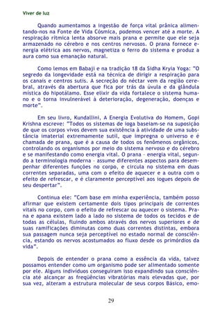 Viver de luz
29
Quando aumentamos a ingestão de força vital prânica alimen-
tando-nos na Fonte de Vida Cósmica, podemos vencer até a morte. A
respiração rítmica lenta absorve mais prana e permite que ele seja
armazenado no cérebro e nos centros nervosos. O prana fornece e-
nergia elétrica aos nervos, magnetiza o ferro do sistema e produz a
aura como sua emanação natural.
Como lemos em Babaji e na tradição 18 da Sidha Kryia Yoga: “O
segredo da longevidade está na técnica de dirigir a respiração para
os canais e centros sutis. A secreção do néctar vem da região cere-
bral, através da abertura que fica por trás da úvula e da glândula
mística do hipotálamo. Esse elixir da vida fortalece o sistema huma-
no e o torna invulnerável à deterioração, degeneração, doenças e
morte”.
Em seu livro, Kundallini, A Energia Evolutiva do Homem, Gopi
Krishna escreve: “Todos os sistemas de ioga baseiam-se na suposição
de que os corpos vivos devem sua existência à atividade de uma subs-
tância imaterial extremamente sutil, que impregna o universo e é
chamada de prana, que é a causa de todos os fenômenos orgânicos,
controlando os organismos por meio do sistema nervoso e do cérebro
e se manifestando como energia vital. O prana – energia vital, segun-
do a terminologia moderna – assume diferentes aspectos para desem-
penhar diferentes funções no corpo, e circula no sistema em duas
correntes separadas, uma com o efeito de aquecer e a outra com o
efeito de refrescar, e é claramente perceptível aos iogues depois de
seu despertar”.
Continua ele: “Com base em minha experiência, também posso
afirmar que existem certamente dois tipos principais de correntes
vitais no corpo, com o efeito de refrescar ou aquecer o sistema. Pra-
na e apana existem lado a lado no sistema de todos os tecidos e de
todas as células, fluindo ambos através dos nervos superiores e de
suas ramificações diminutas como duas correntes distintas, embora
sua passagem nunca seja perceptível no estado normal de consciên-
cia, estando os nervos acostumados ao fluxo desde os primórdios da
vida”.
Depois de entender o prana como a essência da vida, talvez
possamos entender como um organismo pode ser alimentado somente
por ele. Alguns indivíduos conseguiram isso expandindo sua consciên-
cia até alcançar as freqüências vibratórias mais elevadas que, por
sua vez, alteram a estrutura molecular de seus corpos Básico, emo-
 