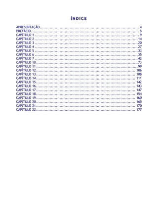 ÍÍ NN DD II CC EE
APRESENTAÇÃO................................................................................ 4
PREFÁCIO....................................................................................... 5
CAPÍTULO 1 .................................................................................... 9
CAPÍTULO 2 ...................................................................................14
CAPÍTULO 3 ...................................................................................20
CAPÍTULO 4 ...................................................................................27
CAPÍTULO 5 ...................................................................................33
CAPÍTULO 6 ...................................................................................35
CAPÍTULO 7 ...................................................................................42
CAPÍTULO 10..................................................................................73
CAPÍTULO 11..................................................................................99
CAPÍTULO 12................................................................................ 106
CAPÍTULO 13................................................................................ 108
CAPÍTULO 14................................................................................ 111
CAPITULO 15................................................................................ 142
CAPÍTULO 16................................................................................ 143
CAPÍTULO 17................................................................................ 147
CAPÍTULO 18................................................................................ 154
CAPÍTULO 19................................................................................ 160
CAPÍTULO 20................................................................................ 165
CAPÍTULO 21................................................................................ 170
CAPÍTULO 22................................................................................ 177
 
