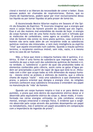 mundodoslivros@gmail.com
30
cional e mental e os liberam da necessidade de comer e beber. Essas
pessoas podem ser chamadas de respiratorianas. Outras, que eu
chamo de liqüidarianas, podem optar por viver exclusivamente dessa
luz líquida ou por tomar líquidos só pelo prazer de tomá-los.
O Ascencionado Mestre Hilarion explica em Seasons of the Spi-
rit (As Estações do Espírito): “É incorreto imaginar que a energia que
move o corpo físico do homem provém da comida que ele ingere.
Esse é um dos maiores mal-entendidos do mundo de hoje. A energia
do corpo humano vem de uma fonte muito mais sutil e refinada que
as moléculas de carboidrato, como agora se acredita. O processo
vital do homem não existe no mero plano químico, caso contrário o
homem não seria nada além de um recipiente onde as substâncias
químicas reativas são misturadas, e sem mais inteligência ou espírito
‘vital’ que aquele encontrado num cadinho. Quando a reação química
termina, o recipiente continua imóvel, sem vida, vazio, e o mesmo
seria no caso do ser humano.
Não, a força que move a máquina humana não é química, é e-
térica. O éter é uma forma da substância que impregna tudo, mais
rarefeito do que a mais sutil das substâncias químicas do homem e é,
na verdade, a ‘substância’ a partir da qual são produzidos todos os
elementos conhecidos pela ciência, assim como as gotas d’água po-
dem ser precipitadas a partir do vapor de água que está no ar. Mistu-
rado com o éter que ocupa todas as três dimensões do espaço huma-
no – mesmo entre os prótons e elétrons da matéria, que a ciência
chama de espaço ‘vazio’ – está uma substância a que chamamos de
prana, a palavra oriental que designa a energia vital. As religiões
orientais conhecem essa substância miraculosa e entendem seu papel
na manutenção da ‘vida’ do homem.
Quando um corpo humano respira e traz o ar para dentro dos
pulmões, o prana que está dentro do equivalente etérico desse ar é
absorvido pelo equivalente etérico do corpo e, desse modo, é trans-
formado nas várias energias utilizadas na vida cotidiana: energia
mental, energia emocional e energia física. É evidente que o oxigê-
nio absorvido pelo corpo através dos pulmões desempenha um papel
no metabolismo, mas é somente um papel secundário em comparação
com a importância da ingestão de prana”.
 