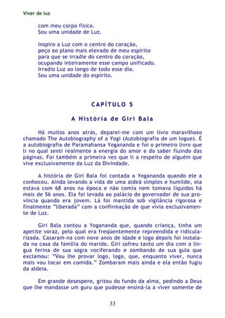 Viver de luz
33
com meu corpo físico.
Sou uma unidade de Luz.
Inspiro a Luz com o centro do coração,
peço ao plano mais elevado de meu espírito
para que se irradie do centro do coração,
ocupando inteiramente esse campo unificado.
Irradio Luz ao longo de todo esse dia.
Sou uma unidade do espírito.
CC AA PP ÍÍ TT UU LL OO 55
AA HH ii ss tt óó rr ii aa dd ee GG ii rr ii BB aa ll aa
Há muitos anos atrás, deparei-me com um livro maravilhoso
chamado The Autobiography of a Yogi (Autobiografia de um logue). É
a autobiografia de Paramahansa Yogananda e foi o primeiro livro que
li no qual senti realmente a energia do amor e do saber fluindo das
páginas. Foi também a primeira vez que li a respeito de alguém que
vive exclusivamente da Luz da Divindade.
A história de Giri Bala foi contada a Yogananda quando ele a
conheceu. Ainda levando a vida de uma aldeã simples e humilde, ela
estava com 68 anos na época e não comia nem tomava líquidos há
mais de 56 anos. Ela foi levada ao palácio do governador de sua pro-
víncia quando era jovem. Lá foi mantida sob vigilância rigorosa e
finalmente “liberada” com a confirmação de que vivia exclusivamen-
te de Luz.
Giri Bala contou a Yogananda que, quando criança, tinha um
apetite voraz, pelo qual era freqüentemente repreendida e ridicula-
rizada. Casaram-na com nove anos de idade e logo depois foi instala-
da na casa da família do marido. Giri sofreu tanto um dia com a lín-
gua ferina de sua sogra vociferando e zombando de sua gula que
exclamou: “Vou lhe provar logo, logo, que, enquanto viver, nunca
mais vou tocar em comida.” Zombaram mais ainda e ela então fugiu
da aldeia.
Em grande desespero, gritou do fundo da alma, pedindo a Deus
que lhe mandasse um guru que pudesse ensiná-la a viver somente de
 