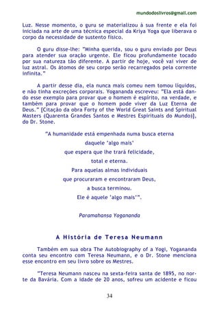 mundodoslivros@gmail.com
34
Luz. Nesse momento, o guru se materializou à sua frente e ela foi
iniciada na arte de uma técnica especial da Kriya Yoga que liberava o
corpo da necessidade de sustento físico.
O guru disse-lhe: “Minha querida, sou o guru enviado por Deus
para atender sua oração urgente. Ele ficou profundamente tocado
por sua natureza tão diferente. A partir de hoje, você vai viver de
luz astral. Os átomos de seu corpo serão recarregados pela corrente
infinita.”
A partir desse dia, ela nunca mais comeu nem tomou líquidos,
e não tinha excreções corporais. Yogananda escreveu: “Ela está dan-
do esse exemplo para provar que o homem é espírito, na verdade, e
também para provar que o homem pode viver da Luz Eterna de
Deus.” [Citação da obra Forty of the World Great Saints and Spiritual
Masters (Quarenta Grandes Santos e Mestres Espirituais do Mundo)],
do Dr. Stone.
“A humanidade está empenhada numa busca eterna
daquele ‘algo mais’
que espera que lhe trará felicidade,
total e eterna.
Para aquelas almas individuais
que procuraram e encontraram Deus,
a busca terminou.
Ele é aquele ‘algo mais’”.
Paramahansa Yogananda
AA HH ii ss tt óó rr ii aa dd ee TT ee rr ee ss aa NN ee uu mm aa nn nn
Também em sua obra The Autobiography of a Yogi, Yogananda
conta seu encontro com Teresa Neumann, e o Dr. Stone menciona
esse encontro em seu livro sobre os Mestres.
“Teresa Neumann nasceu na sexta-feira santa de 1895, no nor-
te da Bavária. Com a idade de 20 anos, sofreu um acidente e ficou
 