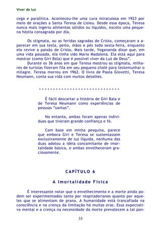 Viver de luz
35
cega e paralítica. Aconteceu-lhe uma cura miraculosa em 1923 por
meio de orações a Santa Teresa de Lisieu. Desde essa época, Teresa
nunca mais ingeriu alimentos sólidos ou líquidos, exceto uma peque-
na hóstia consagrada por dia.
Os stigmata, ou as feridas sagradas de Cristo, começaram a a-
parecer em sua testa, peito, mãos e pés toda sexta-feira, enquanto
ela revive a paixão de Cristo. Mais tarde, Yogananda disse que, em
uma vida passada, ela tinha sido Maria Madalena. Ela está aqui para
mostrar (como Giri Bala) que é possível viver da Luz de Deus”.
Durante os 36 anos em que Teresa mostrou os stigmata, milha-
res de turistas fizeram fila em seu pequeno chalé para testemunhar o
milagre. Teresa morreu em 1962. O livro de Paola Giovetti, Teresa
Neumann, conta sua vida com muitos detalhes.
* * * * * * * * * * * * * * * * * * * * * * * * * * * * *
É fácil descartar a história de Giri Bala e
de Teresa Neumann como experiências de
pessoas “santas”.
No entanto, ambas foram apenas indiví-
duos que tiveram grande confiança e fé.
Com base em minha pesquisa, parece
que embora Giri e Teresa se sustentassem
exclusivamente de luz líquida, nenhuma das
duas adotou a idéia concomitante de imor-
talidade básica, e ambas envelheceram gra-
ciosamente.
CC AA PP ÍÍ TT UU LL OO 66
AA II mm oo rr tt aa ll ii dd aa dd ee FF íí ss ii cc aa
É interessante notar que o envelhecimento e a morte ainda po-
dem ser experimentados tanto por respiradorianos quanto por aque-
les que se alimentam de prana. A humanidade está trancafiada na
consciência e na crença da limitação há muitas eras. Essa expectati-
va mental e a crença na necessidade da morte prevalecem a tal pon-
 
