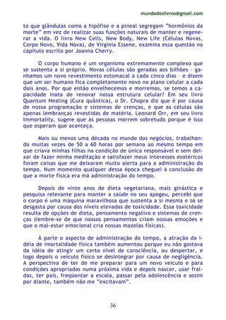 mundodoslivros@gmail.com
36
to que glândulas como a hipófise e a pineal segregam “hormônios da
morte” em vez de realizar suas funções naturais de manter e regene-
rar a vida. O livro New Cells, New Body, New Life (Células Novas,
Corpo Novo, Vida Nova), de Virgínia Essene, examina essa questão no
capítulo escrito por Joanna Cherry.
O corpo humano é um organismo extremamente complexo que
se sustenta a si próprio. Novas células são geradas aos biIhões – ga-
nhamos um novo revestimento estomacal a cada cinco dias – e dizem
que um ser humano fica completamente novo no plano celular a cada
dois anos. Por que então envelhecemos e morremos, se temos a ca-
pacidade inata de renovar nossa estrutura celular? Em seu livro
Quantum Healing (Cura quântica), o Dr. Chopra diz que é por causa
de nossa programação e sistemas de crenças, e que as células são
apenas lembranças revestidas de matéria. Leonard Orr, em seu livro
Immortality, sugere que as pessoas morrem sobretudo porque é isso
que esperam que aconteça.
Mais ou menos uma década no mundo dos negócios, trabalhan-
do muitas vezes de 50 a 60 horas por semana ao mesmo tempo em
que criava minhas filhas na condição de única responsável e sem dei-
xar de fazer minha meditação e satisfazer meus interesses esotéricos
foram coisas que me deixaram muito alerta para a administração do
tempo. Num momento qualquer dessa época cheguei à conclusão de
que a morte física era má administração do tempo.
Depois de vinte anos de dieta vegetariana, mais ginástica e
pesquisa relevante para manter a saúde no seu apogeu, percebi que
o corpo é uma máquina maravilhosa que sustenta a si mesma e só se
desgasta por causa dos níveis elevados de toxicidade. Essa toxicidade
resulta de opções de dieta, pensamento negativo e sistemas de cren-
ças (lembre-se de que nossos pensamentos criam nossas emoções e
que o mal-estar emocional cria nossas mazelas físicas).
À parte o aspecto de administração do tempo, a atração da i-
déia de imortalidade física também aumentou porque eu não gostava
da idéia de atingir um certo nível de consciência, ou despertar, e
logo depois o veículo físico se desintegrar por causa de negligência.
A perspectiva de ter de me preparar para um novo veículo e para
condições apropriadas numa próxima vida e depois nascer, usar fral-
das, ter pais, freqüentar a escola, passar pela adolescência e assim
por diante, também não me “excitavam”.
 