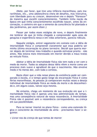 Viver de luz
37
(Note, por favor, que tive uma infância maravilhosa, pais ma-
ravilhosos, etc., uma adolescência cheia de desafios, mas instrutiva,
com liberdade para eu crescer, desenvolver-me e depois “florescer”
da maneira que escolhi conscientemente. Também tinha noção da
época em que tinha conscientemente escolhido nascer, antes da en-
carnação, o canteiro em que a semente da consciência foi plantada e
dos jardineiros, por assim dizer.)
Passar por todos esses estágios de novo, e depois finalmente
me lembrar do que já tinha chegado a compreender após anos de
pesquisa e experiência nessa e em vidas anteriores, parecia ridículo.
Naquele estágio, entrei vagamente em contato com a idéia de
imortalidade física e compreendi claramente que essa poderia ser
minha última encarnação no plano terrestre. Decidi que queria mor-
rer depois de terminar meu trabalho e quando estivesse pronta – não
antes. Não estava mais interessada em morrer devido a maus tratos
ao veículo físico.
Adotar a idéia de imortalidade física não tem nada a ver com o
medo da morte. Todos os adeptos dessa idéia vêem a morte como um
processo mais suave e agradável do que o nascimento. Não envolve
medo e há menos dor, com toda a certeza.
Basta dizer que a vida nesse plano da existência pode ser com-
parada à escola, e o tempo gasto longe da encarnação física é como
férias maravilhosas. As pessoas já compararam muitas vezes o desejo
individual de imortalidade física ao medo da morte e do desconheci-
do e, em alguns casos, talvez seja mesmo.
No entanto, chega um momento de sua evolução em que a i-
mortalidade física não é apenas uma boa administração do tempo,
mas uma conseqüência natural de nossa ressonância. A Imortalidade
Física não é possível sem a ressonância correspondente, ou crença
em sua possibilidade.
Para se tornar imortal no plano físico – como uma extensão ló-
gica e consciente da imortalidade da alma – precisamos fazer o se-
guinte:
• Livrar-nos da crença de que temos de morrer
 