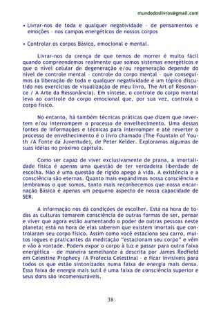 mundodoslivros@gmail.com
38
• Livrar-nos de toda e qualquer negatividade – de pensamentos e
emoções – nos campos energéticos de nossos corpos
• Controlar os corpos Básico, emocional e mental.
Livrar-nos da crença de que temos de morrer é muito fácil
quando compreendemos realmente que somos sistemas energéticos e
que o nível celular de degeneração e/ou regeneração depende do
nível de controle mental – controle do corpo mental – que consegui-
mos (a liberação de toda e qualquer negatividade é um tópico discu-
tido nos exercícios de visualização de meu livro, The Art of Resonan-
ce / A Arte da Ressonância). Em síntese, o controle do corpo mental
leva ao controle do corpo emocional que, por sua vez, controla o
corpo físico.
No entanto, há também técnicas práticas que dizem que rever-
tem e/ou interrompem o processo de envelhecimento. Uma dessas
fontes de informações e técnicas para interromper e até reverter o
processo de envelhecimento é o livro chamado (The Fountain of You-
th /A Fonte da Juventude), de Peter Kelder. Exploramos algumas de
suas idéias no próximo capítulo.
Como ser capaz de viver exclusivamente de prana, a imortali-
dade física é apenas uma questão de ter verdadeira liberdade de
escolha. Não é uma questão de rígido apego à vida. A existência e a
consciência são eternas. Quanto mais expandimos nossa consciência e
lembramos o que somos, tanto mais reconhecemos que nossa encar-
nação Básica é apenas um pequeno aspecto de nossa capacidade de
SER.
A informação nos dá condições de escolher. Está na hora de to-
das as culturas tomarem consciência de outras formas de ser, pensar
e viver que agora estão aumentando o poder de outras pessoas neste
planeta; está na hora de elas saberem que existem imortais que con-
trolaram seu corpo físico. Assim como você estaciona seu carro, mui-
tos iogues e praticantes da meditação “estacionam seu corpo” e vêm
e vão à vontade. Podem expor o corpo à luz e passar para outra faixa
energética – de maneira semelhante à descrita por James Redfield
em Celestine Prophecy /A Profecia Celestinal – e ficar invisíveis para
todos os que estão sintonizados numa faixa de energia mais densa.
Essa faixa de energia mais sutil é uma faixa de consciência superior e
seus dons são incomensuráveis.
 