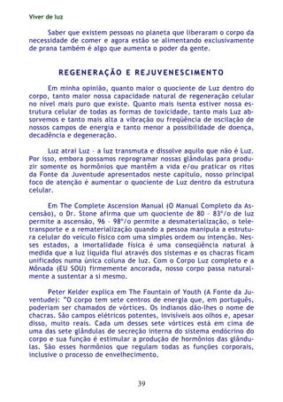 Viver de luz
39
Saber que existem pessoas no planeta que liberaram o corpo da
necessidade de comer e agora estão se alimentando exclusivamente
de prana também é algo que aumenta o poder da gente.
RR EE GG EE NN EE RR AA ÇÇ ÃÃ OO EE RR EE JJ UU VV EE NN EE SS CC II MM EE NN TT OO
Em minha opinião, quanto maior o quociente de Luz dentro do
corpo, tanto maior nossa capacidade natural de regeneração celular
no nível mais puro que existe. Quanto mais isenta estiver nossa es-
trutura celular de todas as formas de toxicidade, tanto mais Luz ab-
sorvemos e tanto mais alta a vibração ou freqüência de oscilação de
nossos campos de energia e tanto menor a possibilidade de doença,
decadência e degeneração.
Luz atrai Luz – a luz transmuta e dissolve aquilo que não é Luz.
Por isso, embora possamos reprogramar nossas glândulas para produ-
zir somente os hormônios que mantêm a vida e/ou praticar os ritos
da Fonte da Juventude apresentados neste capítulo, nosso principal
foco de atenção é aumentar o quociente de Luz dentro da estrutura
celular.
Em The Complete Ascension Manual (O Manual Completo da As-
censão), o Dr. Stone afirma que um quociente de 80 – 83º/o de luz
permite a ascensão, 96 – 98º/o permite a desmaterialização, o tele-
transporte e a rematerialização quando a pessoa manipula a estrutu-
ra celular do veículo físico com uma simples ordem ou intenção. Nes-
ses estados, a imortalidade física é uma conseqüência natural à
medida que a luz líquida flui através dos sistemas e os chacras ficam
unificados numa única coluna de luz. Com o Corpo Luz completo e a
Mônada (EU SOU) firmemente ancorada, nosso corpo passa natural-
mente a sustentar a si mesmo.
Peter Kelder explica em The Fountain of Youth (A Fonte da Ju-
ventude): “O corpo tem sete centros de energia que, em português,
poderiam ser chamados de vórtices. Os indianos dão-lhes o nome de
chacras. São campos elétricos potentes, invisíveis aos olhos e, apesar
disso, muito reais. Cada um desses sete vórtices está em cima de
uma das sete glândulas de secreção interna do sistema endócrino do
corpo e sua função é estimular a produção de hormônios das glându-
las. São esses hormônios que regulam todas as funções corporais,
inclusive o processo de envelhecimento.
 