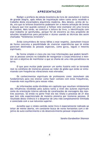 mundodoslivros@gmail.com
4
AA PP RR EE SS EE NN TTAA ÇÇ ÃÃ OO
Redigir o prefácio da edição brasileira do livro de Jasmuheen é motivo
de grande alegria, após mêses de inquietação sobre como seria recebido o
trabalho desta encantadora alquimista moderna. Meu desejo, acima de tu-
do, era que os leitores brasileiros pudessem ter a mesma sensação de leveza
e doçura que tive quando comecei a folhear este exemplar em uma livraria
de Londres. Mais tarde, ao comcluir a leitura do livro, a identificação com
esse trabalho se aprofundou, porque foi de encontro ao meu propósito de
soluções terapêuticas para pacientes e alunos usando as técnicas dos assim
chamados “fenômenos invisíveis”.
Ávida consumidora de novas idéias a esse respeito, Jasmuheen trouxe
de forma concreta a possibilidade de vivenciar experiências que té então
pareciam destinadas às pessoas especiais, como gurus, iogues e mestres
espirituais.
De forma simples e clara ela nos traz informações que podem benefi-
ciar as pessoas comuns no trabalho de reorganizar o corpo emocional e men-
tal com o objetivo de manifestar o que se chama de uma vida paradisíaca na
terra.
O que para muitos pode parecer um sonho ilusório está se tornando
real no cotidiano de inúmeras pessoas ao redor do globo que estão se sinto-
nizando com frequências vibracionais mais elevadas.
Os conhecimentos espirituais de professores como Jasmuheen são
fundamentais para nos ensinar como fazer contato com estas frequências,
trazendo mais equilíbrio para nossas vidas.
As informações estão divididas em capítulos que resultam nitidamente
das influências recebidas pela autora tanto a nível dos autores espirituais
como da orientação interna advinda de canalizações de mensagens dos mes-
tres ascensos. Só então na parte final ela nos relata o processo de 21 dias
que tem sido experienciado de maneira pioneira por inúmeras pessoas. O
resultado desta vivência é o despertar de uma vida completamente ilimitada
e conectada com a sua natureza superior.
Acredito que o relato contido neste livro é especialmente indicado ao
leitor de mente aberta, em constante busca de novos horizontes com o ob-
jetivo do auto-conhecimento e do desenvolvimento pessoal responsável.
Sandra Garabedian Shannon
 