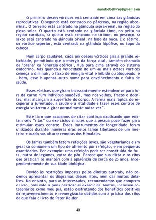 mundodoslivros@gmail.com
40
O primeiro desses vórtices está centrado em cima das glândulas
reprodutivas. O segundo está centrado no pâncreas, na região abdo-
minal. O terceiro está centrado na glândula supra-renal, na região do
plexo solar. O quarto está centrado na glândula timo, no peito ou
região cardíaca, O quinto está centrado na tiróide, no pescoço. O
sexto está centrado na glândula pineal, na base da nuca. E o sétimo,
ou vórtice superior, está centrado na glândula hipófise, no topo da
cabeça.
Num corpo saudável, cada um desses vórtices gira a grande ve-
locidade, permitindo que a energia da força vital, também chamada
de ‘prana’ ou ‘energia etérica’, flua para cima através do sistema
endócrino. Mas quando a velocidade de um ou mais desses vórtices
começa a diminuir, o fluxo de energia vital é inibido ou bloqueado, e
– bem, esse é apenas outro nome para envelhecimento e falta de
saúde.
Esses vórtices que giram incessantemente estendem-se para fo-
ra da carne num indivíduo saudável, mas nos velhos, fracos e doen-
tes, mal alcançam a superfície do corpo. A forma mais rápida de re-
cuperar a juventude, a saúde e a vitalidade é fazer esses centros de
energia voltarem a girar normalmente outra vez”.
Este livro que acabamos de citar continua explicando que exis-
tem seis “ritos” ou exercícios simples que a pessoa pode fazer para
estimular esses centros. Esses instrumentos de longevidade foram
utilizados durante inúmeras eras pelos lamas tibetanos de um mos-
teiro situado nas alturas remotas dos Himalaias.
Os lamas também fazem refeições leves, são vegetarianos e em
geral só consomem um tipo de alimento por refeição, e em pequenas
quantidades. Por exemplo: uma refeição pode ser constituída de fru-
ta, outra de legumes, outra de pão. Parece que sua dieta e os ritos
que praticam os mantêm com a aparência de cerca de 25 anos, inde-
pendentemente de sua idade biológica.
Devido às restrições impostas pelos direitos autorais, não po-
demos apresentar os diagramas desses ritos, nem dar muitos deta-
lhes. No entanto, para os interessados, recomendamos que comprem
o livro, pois vale a pena praticar os exercícios. Muitos, inclusive oc-
togenários como meu pai, estão desfrutando dos benefícios positivos
do rejuvenescimento e reenergização obtidos com a prática dos ritos
de que fala o livro de Peter Kelder.
 