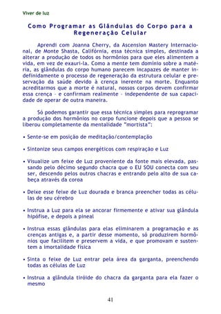 Viver de luz
41
CC oo mm oo PP rr oo gg rr aa mm aa rr aa ss GG ll ââ nn dd uu ll aa ss dd oo CC oo rr pp oo pp aa rr aa aa
RR ee gg ee nn ee rr aa çç ãã oo CC ee ll uu ll aa rr
Aprendi com Joanna Cherry, da Ascension Mastery Internacio-
nal, de Monte Shasta, Califórnia, essa técnica simples, destinada a
alterar a produção de todos os hormônios para que eles alimentem a
vida, em vez de exauri-la. Como a mente tem domínio sobre a maté-
ria, as glândulas do corpo humano parecem incapazes de manter in-
definidamente o processo de regeneração da estrutura celular e pre-
servação da saúde devido à crença inerente na morte. Enquanto
acreditarmos que a morte é natural, nossos corpos devem confirmar
essa crença – e confirmam realmente – independente de sua capaci-
dade de operar de outra maneira.
Só podemos garantir que essa técnica simples para reprogramar
a produção dos hormônios no corpo funcione depois que a pessoa se
liberou completamente da mentalidade “mortista”:
• Sente-se em posição de meditação/contemplação
• Sintonize seus campos energéticos com respiração e Luz
• Visualize um feixe de Luz proveniente da fonte mais elevada, pas-
sando pelo décimo segundo chacra que o EU SOU conecta com seu
ser, descendo pelos outros chacras e entrando pelo alto de sua ca-
beça através da coroa
• Deixe esse feixe de Luz dourada e branca preencher todas as célu-
las de seu cérebro
• Instrua a Luz para ela se ancorar firmemente e ativar sua glândula
hipófise, e depois a pineal
• Instrua essas glândulas para elas eliminarem a programação e as
crenças antigas e, a partir desse momento, só produzirem hormô-
nios que facilitem e preservem a vida, e que promovam e susten-
tem a imortalidade física
• Sinta o feixe de Luz entrar pela área da garganta, preenchendo
todas as células de Luz
• Instrua a glândula tiróide do chacra da garganta para ela fazer o
mesmo
 