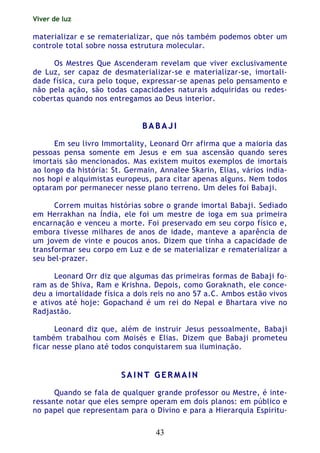 Viver de luz
43
materializar e se rematerializar, que nós também podemos obter um
controle total sobre nossa estrutura molecular.
Os Mestres Que Ascenderam revelam que viver exclusivamente
de Luz, ser capaz de desmaterializar-se e materializar-se, imortali-
dade física, cura pelo toque, expressar-se apenas pelo pensamento e
não pela ação, são todas capacidades naturais adquiridas ou redes-
cobertas quando nos entregamos ao Deus interior.
BB AA BB AA JJ II
Em seu livro Immortality, Leonard Orr afirma que a maioria das
pessoas pensa somente em Jesus e em sua ascensão quando seres
imortais são mencionados. Mas existem muitos exemplos de imortais
ao longo da história: St. Germain, Annalee Skarin, Elias, vários india-
nos hopi e alquimistas europeus, para citar apenas alguns. Nem todos
optaram por permanecer nesse plano terreno. Um deles foi Babaji.
Correm muitas histórias sobre o grande imortal Babaji. Sediado
em Herrakhan na Índia, ele foi um mestre de ioga em sua primeira
encarnação e venceu a morte. Foi preservado em seu corpo físico e,
embora tivesse milhares de anos de idade, manteve a aparência de
um jovem de vinte e poucos anos. Dizem que tinha a capacidade de
transformar seu corpo em Luz e de se materializar e rematerializar a
seu bel-prazer.
Leonard Orr diz que algumas das primeiras formas de Babaji fo-
ram as de Shiva, Ram e Krishna. Depois, como Goraknath, ele conce-
deu a imortalidade física a dois reis no ano 57 a.C. Ambos estão vivos
e ativos até hoje: Gopachand é um rei do Nepal e Bhartara vive no
Radjastão.
Leonard diz que, além de instruir Jesus pessoalmente, Babaji
também trabalhou com Moisés e Elias. Dizem que Babaji prometeu
ficar nesse plano até todos conquistarem sua iluminação.
SS AA II NN TT GG EE RR MM AA II NN
Quando se fala de qualquer grande professor ou Mestre, é inte-
ressante notar que eles sempre operam em dois planos: em público e
no papel que representam para o Divino e para a Hierarquia Espiritu-
 