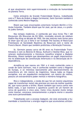 mundodoslivros@gmail.com
44
al que atualmente está supervisionando a evolução da humanidade
no planeta Terra.
Como emissário da Grande Fraternidade Branca, trabalhando
com o 7º Raio da Ordem e Magia Cerimonial, Saint Germain também é
conhecido como Mestre Ragoczy.
Dizem que suas encarnações anteriores incluem Merlim e Cris-
tóvão Colombo. Também dizem que foi José, pai de Jesus, e o profe-
ta judeu Samuel.
Nos tempos modernos, é conhecido por seus livros The I AM
Discourses (Os Discursos do EU SOU), revelados através do médium
Godfre Ray King na década de 1930. Um dos motivos mais fortes para
se dizer que faz jus à fama é ter fundado The Society of Rosicrusse
Freemasons (A Sociedade Maçônica da Rosacruz) com o nome de
Francis Bacon. Dizem que também profetizou a Revolução Francesa.
St. Germain passou cerca de 85 anos na Fraternidade Trans-
himalaia e com os Mestres El Morya, Kuthumi e Djwhal Khul, que re-
velaram mediunicamente a literatura teosófica original a Madame
Blavatsky. Dizem também que desempenhou um papel importantíssi-
mo na elaboração da Constituição Americana e na Declaração da In-
dependência.
Acredita-se que nasceu em 1561 e é mais conhecido como o
conde de Saint Germain, mas é conhecido também como o Regente
da Europa, e se interessa basicamente pelo desenvolvimento da
consciência ali. Um mestre da lingüística, falava todas as línguas
européias, era um espadachim excepcional, um mestre do violino,
possuía um extraordinário poder mental e memória fotográfica.
Rico e independente, a lenda diz que foi um mestre alquimista
capaz de transformar metal não precioso em ouro da melhor qualida-
de, que nunca perdia o brilho. Dizem também que nunca comia nem
bebia nada, e que manteve a aparência juvenil de um homem de
cerca de quarenta e cinco anos. Como viveu durante muito tempo
como imortal, encenava constantemente a própria morte e assumia
uma outra personalidade.
Trabalhando com o arcanjo Zadquiel, ele está ensinando a hu-
manidade a transformar a energia negativa que acumulamos utilizan-
 