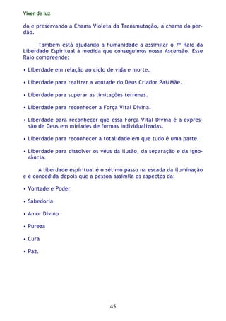 Viver de luz
45
do e preservando a Chama Violeta da Transmutação, a chama do per-
dão.
Também está ajudando a humanidade a assimilar o 7º Raio da
Liberdade Espiritual à medida que conseguimos nossa Ascensão. Esse
Raio compreende:
• Liberdade em relação ao ciclo de vida e morte.
• Liberdade para realizar a vontade do Deus Criador Pai/Mãe.
• Liberdade para superar as limitações terrenas.
• Liberdade para reconhecer a Força Vital Divina.
• Liberdade para reconhecer que essa Força Vital Divina é a expres-
são de Deus em miríades de formas individualizadas.
• Liberdade para reconhecer a totalidade em que tudo é uma parte.
• Liberdade para dissolver os véus da ilusão, da separação e da igno-
rância.
A liberdade espiritual é o sétimo passo na escada da iluminação
e é concedida depois que a pessoa assimila os aspectos da:
• Vontade e Poder
• Sabedoria
• Amor Divino
• Pureza
• Cura
• Paz.
 