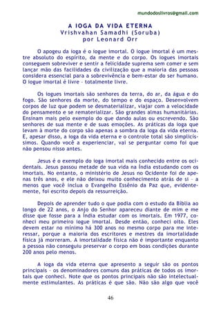 mundodoslivros@gmail.com
46
AA II OO GG AA DD AA VV II DD AA EE TT EE RR NN AA
VV rr ii ss hh vv aa hh aa nn SS aa mm aa dd hh ii (( SS oo rr uu bb aa ))
pp oo rr LL ee oo nn aa rr dd OO rr rr
O apogeu da ioga é o iogue imortal. O iogue imortal é um mes-
tre absoluto do espírito, da mente e do corpo. Os iogues imortais
conseguem sobreviver e sentir a felicidade suprema sem comer e sem
lançar mão das facilidades da civilização que a maioria das pessoas
considera essencial para a sobrevivência e bem-estar do ser humano.
O iogue imortal é livre – totalmente livre.
Os iogues imortais são senhores da terra, do ar, da água e do
fogo. São senhores da morte, do tempo e do espaço. Desenvolvem
corpos de luz que podem se desmaterializar, viajar com a velocidade
do pensamento e se rematerializar. São grandes almas humanitárias.
Ensinam mais pelo exemplo do que dando aulas ou escrevendo. São
senhores de sua mente e de suas emoções. As práticas da ioga que
levam à morte do corpo são apenas a sombra da ioga da vida eterna.
E, apesar disso, a ioga da vida eterna e o controle total são simplicís-
simos. Quando você a experienciar, vai se perguntar como foi que
não pensou nisso antes.
Jesus é o exemplo do ioga imortal mais conhecido entre os oci-
dentais. Jesus passou metade de sua vida na Índia estudando com os
imortais. No entanto, o ministério de Jesus no Ocidente foi de ape-
nas três anos, e ele não deixou muito conhecimento atrás de si – a
menos que você inclua o Evangelho Essênio da Paz que, evidente-
mente, foi escrito depois da ressurreição.
Depois de aprender tudo o que podia com o estudo da Bíblia ao
longo de 22 anos, o Anjo do Senhor apareceu diante de mim e me
disse que fosse para a Índia estudar com os imortais. Em 1977, co-
nheci meu primeiro iogue imortal. Desde então, conheci oito. Eles
devem estar no mínimo há 300 anos no mesmo corpo para me inte-
ressar, porque a maioria dos escritores e mestres da imortalidade
física já morreram. A imortalidade física não é importante enquanto
a pessoa não conseguiu preservar o corpo em boas condições durante
200 anos pelo menos.
A ioga da vida eterna que apresento a seguir são os pontos
principais – os denominadores comuns das práticas de todos os imor-
tais que conheci. Note que os pontos principais não são intelectual-
mente estimulantes. As práticas é que são. Não são algo que você
 