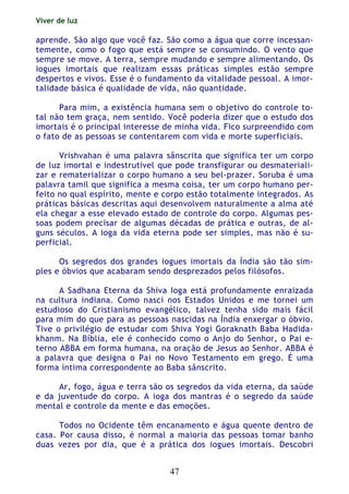 Viver de luz
47
aprende. São algo que você faz. São como a água que corre incessan-
temente, como o fogo que está sempre se consumindo. O vento que
sempre se move. A terra, sempre mudando e sempre alimentando. Os
iogues imortais que realizam essas práticas simples estão sempre
despertos e vivos. Esse é o fundamento da vitalidade pessoal. A imor-
talidade básica é qualidade de vida, não quantidade.
Para mim, a existência humana sem o objetivo do controle to-
tal não tem graça, nem sentido. Você poderia dizer que o estudo dos
imortais é o principal interesse de minha vida. Fico surpreendido com
o fato de as pessoas se contentarem com vida e morte superficiais.
Vrishvahan é uma palavra sânscrita que significa ter um corpo
de luz imortal e indestrutível que pode transfigurar ou desmateriali-
zar e rematerializar o corpo humano a seu bel-prazer. Soruba é uma
palavra tamil que significa a mesma coisa, ter um corpo humano per-
feito no qual espírito, mente e corpo estão totalmente integrados. As
práticas básicas descritas aqui desenvolvem naturalmente a alma até
ela chegar a esse elevado estado de controle do corpo. Algumas pes-
soas podem precisar de algumas décadas de prática e outras, de al-
guns séculos. A ioga da vida eterna pode ser simples, mas não é su-
perficial.
Os segredos dos grandes iogues imortais da Índia são tão sim-
ples e óbvios que acabaram sendo desprezados pelos filósofos.
A Sadhana Eterna da Shiva Ioga está profundamente enraizada
na cultura indiana. Como nasci nos Estados Unidos e me tornei um
estudioso do Cristianismo evangélico, talvez tenha sido mais fácil
para mim do que para as pessoas nascidas na Índia enxergar o óbvio.
Tive o privilégio de estudar com Shiva Yogi Goraknath Baba Hadida-
khanm. Na Bíblia, ele é conhecido como o Anjo do Senhor, o Pai e-
terno ABBA em forma humana, na oração de Jesus ao Senhor. ABBA é
a palavra que designa o Pai no Novo Testamento em grego. É uma
forma íntima correspondente ao Baba sânscrito.
Ar, fogo, água e terra são os segredos da vida eterna, da saúde
e da juventude do corpo. A ioga dos mantras é o segredo da saúde
mental e controle da mente e das emoções.
Todos no Ocidente têm encanamento e água quente dentro de
casa. Por causa disso, é normal a maioria das pessoas tomar banho
duas vezes por dia, que é a prática dos iogues imortais. Descobri
 