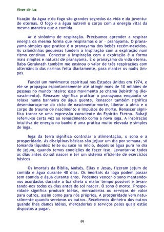 Viver de luz
49
ficação da água e do fogo são grandes segredos da vida e da juventu-
de eternas. O fogo e a água nutrem o corpo com a energia vital da
mesma maneira que a comida.
Ar é sinônimo de respiração. Precisamos aprender a respirar
energia da mesma forma que respiramos o ar – pranayama. O prana-
yama simples que pratico é o pranayama dos bebês recém-nascidos.
As criancinhas pequenas fundem a inspiração com a expiração num
ritmo contínuo. Conectar a inspiração com a expiração é a forma
mais simples e natural de pranayama. É o pranayama da vida eterna.
Baba Goraknath também me ensinou o valor de três respirações com
alternância das narinas feita diariamente, para manter os nadis lim-
pos.
Fundei um movimento espiritual nos Estados Unidos em 1974, e
ele se propagou espontaneamente até atingir mais de 10 milhões de
pessoas no mundo inteiro; esse movimento se chama Bebirthing (Re-
nascimento). Renascer significa praticar o pranayama enquanto se
relaxa numa banheira de água quente. Renascer também significa
desembaraçar-se do ciclo de nascimento-morte, liberar a alma e o
corpo do trauma de nascimento e impulsos de morte. Renascer signi-
fica tornar-se uma expressão consciente do Espírito Eterno. Babaji
referiu-se certa vez ao renascimento como a nova ioga. A inspiração
intuitiva de energia no banho é uma prática muito elevada e simples
de ioga.
Ioga da terra significa controlar a alimentação, o sono e a
prosperidade. As disciplinas básicas são jejuar um dia por semana, só
tomando líquidos: leite ou suco no início, depois só água pura no dia
de jejum, quando temos condições de fazer isso. Levantar-se todos
os dias antes do sol nascer e ter um sistema eficiente de exercícios
básicos.
Os imortais da Bíblia, Moisés, Elias e Jesus, fizeram jejum de
comida e água durante 40 dias. Os imortais da ioga podem passar
sem comida e água durante anos. Podemos vencer o sono mantendo-
nos acordados durante a lua cheia o maior tempo possível e levan-
tando-nos todos os dias antes do sol nascer. O sono é morte. Prospe-
ridade significa produzir idéias, mercadorias ou serviços de valor
para outros, assim como para nós próprios. A prosperidade vem natu-
ralmente quando servimos os outros. Recebemos dinheiro dos outros
quando lhes damos idéias, mercadorias e serviços pelos quais estão
dispostos a pagar.
 