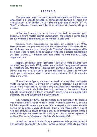 Viver de luz
5
PP RR EE FF ÁÁ CC II OO
É engraçado, mas quando você está realmente decidido a fazer
uma coisa, ela não dá sossego! É como aquele boneco de mola que
não pára de saltar de dentro da caixa de surpresas dizendo “oi” ou
“buu”, conforme o caso. Você fecha a tampa e aí, pronto, ele pula
de novo!
Acho que é assim com este livro e com todo o processo pelo
qual eu, e agora muitos outros vivenciamos, até deixar o corpo físico
ser sustentado e alimentado exclusivamente pela Luz.
Embora minha incumbência, recebida em setembro de 1995,
fosse produzir um pequeno manual de informações a respeito de Vi-
ver de Prana, nunca tive o desejo de “vender” abertamente a idéia
ou minha experiência, nem de ajudar ninguém a passar fisicamente
por esse processo. Também não fazia parte de meu trabalho aqui,
naquela época.
Depois de passar pelo “processo” (descrito mais adiante com
detalhes) em junho de 1993, entrei num período de quase seis meses
de recolhimento. Meditava – muitos dias durante quase 3 horas – es-
crevia meu diário e, em geral, procurava abrir os canais de comuni-
cação para que minhas diretrizes internas pudessem fluir de maneira
clara e vigorosa.
Durante essa época, comecei a canalizar e receber instruções
muito claras de meu Eu Divino em relação à “missão” e ao sentido
dessa minha encarnação. Fundei a Self Empowermenl Academy (Aca-
demia de Promoção do Poder Pessoal), comecei a dar aulas sobre a
Arte da Ressonância e a fazer seminários sobre tudo o que conseguira
elaborar. Viajava para onde me convidavam.
Em meados de 1995, fui convidada para participar da Reunião
Internacional dos Mestres no lago Taupo, na Nova Zelândia. O convite
foi feito especificamente para eu falar a respeito de minhas experi-
ências em relação a viver de Prana. Esse é um tópico sobre o qual
não pensei durante algum tempo e outras informações tinham vindo à
tona desde que eu escrevera as notas que constituíam o capítulo 27
do livro The Art of Resonance [A Arte da Ressonância].
Acredito que muitos de nós que passaram pelo processo de 21
dias naquele junho de 1993 não tinham a menor idéia da polemica
 