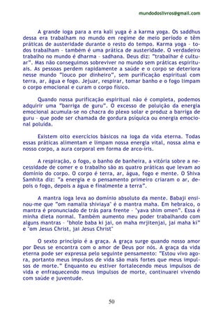 mundodoslivros@gmail.com
50
A grande ioga para a era kali yuga é a karma yoga. Os saddhus
dessa era trabalham no mundo em regime de meio período e têm
práticas de austeridade durante o resto do tempo. Karma yoga – to-
dos trabalham – também é uma prática de austeridade. O verdadeiro
trabalho no mundo é dharma – sadhana. Deus diz: “trabalhar é cultu-
ar”. Mas não conseguimos sobreviver no mundo sem práticas espiritu-
ais. As pessoas perdem rapidamente a saúde e o corpo se deteriora
nesse mundo “louco por dinheiro”, sem purificação espiritual com
terra, ar, água e fogo. Jejuar, respirar, tomar banho e o fogo limpam
o corpo emocional e curam o corpo físico.
Quando nossa purificação espiritual não é completa, podemos
adquirir uma “barriga de guru”. O excesso de poluição da energia
emocional acumula-se no chacra do plexo solar e produz a barriga de
guru – que pode ser chamada de gordura psíquica ou energia emocio-
nal poluída.
Existem oito exercícios básicos na ioga da vida eterna. Todas
essas práticas alimentam e limpam nossa energia vital, nossa alma e
nosso corpo, a aura corporal em forma de arco-íris.
A respiração, o fogo, o banho de banheira, a vitória sobre a ne-
cessidade de comer e o trabalho são as quatro práticas que levam ao
domínio do corpo. O corpo é terra, ar, água, fogo e mente. O Shiva
Samhita diz: “a energia e o pensamento primeiro criaram o ar, de-
pois o fogo, depois a água e finalmente a terra”.
A mantra ioga leva ao domínio absoluto da mente. Babaji ensi-
nou-me que “om namalia shiviaya" é o mantra maha. Em hebraico, o
mantra é pronunciado de trás para frente – ‘yava shim omen”. Essa é
minha dieta normal. Também aumento meu poder trabalhando com
alguns mantras – ‘bhole baba ki jai, on maha mrjitenjai, jai maha ki”
e "om Jesus Christ, jai Jesus Christ"
O sexto princípio é a graça. A graça surge quando nosso amor
por Deus se encontra com o amor de Deus por nós. A graça da vida
eterna pode ser expressa pelo seguinte pensamento: “Estou vivo ago-
ra, portanto meus impulsos de vida são mais fortes que meus impul-
sos de morte.” Enquanto eu estiver fortalecendo meus impulsos de
vida e enfraquecendo meus impulsos de morte, continuarei vivendo
com saúde e juventude.
 