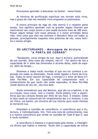 Viver de luz
51
Precisamos aprender a descansar no Senhor – nossa Fonte.
As técnicas de purificação espiritual nos tornam mais vivos,
mas a graça da vida nos mantém vivos enquanto as praticamos.
O oitavo princípio da ioga da vida eterna é o respeito pelos
santos. Isso significa aprender com os grandes iogues imortais que
mantiveram seu corpo jovem e com saúde durante mais de 300 anos.
Passar algum tempo com essas pessoas é o maior privilégio dessa
vida. Uma coisa que eles nos ensinam é descobrir Deus em todas as
pessoas, principalmente naquelas mais próximas de nós, nossa famí-
lia e nossos amigos.
OO SS AA RR CC TT UU RR II AA NN OO SS –– MM ee nn ss aa gg ee mm dd ee AA rr cc tt uu rr oo
"" AA PP OO RR TT AA DD OO CC OO RR DD ÃÃ OO ””
“Saudações, caros amigos da Luz. Aqui é Arcturo, participando
de sua reunião. Uma coisa tão simples, não é? – Ter dentro de nós a
capacidade de ir além das dimensões e através delas, além do espa-
ço, além do tempo...
Dissemos a todos vocês reunidos aí que seu ser conhece a ex-
pressão em todas as dimensões. Vocês estão ligados à Fonte da Cria-
ção. Todos os seres nascem do fogo, a energia e o amor do Deus Cri-
ador Pai/Mãe. Em sua capacidade de compreensão está o
conhecimento de que vocês não estão separados. O Deus Pai/Mãe
reside dentro de seu ser, não fora dele.
Vocês entenderam que são Mestres, que são co-criadores, e da
co-criação, meus caros, vem a criação. Vocês podem criar a experi-
ência que seu coração deseja por meio de seu foco. É simples: todos
os dias vocês se concentram em simplesmente dar a si mesmos, a seu
ser físico, um banho, um chuveiro de Luz interior para vocês mesmos
se tornarem Luz.
Entendem a vastidão da consciência. A consciência que é Eu,
Arcturo, é individualizada. Sim. Tem uma nota de conhecimento, mas
é a mesma consciência que reside na vastidão de Tudo O Que É, que
é vocês também.
A consciência é elástica e é governada pela mente, a Inteligên-
cia Divina que habita o interior. Vocês têm a capacidade de entrar
 