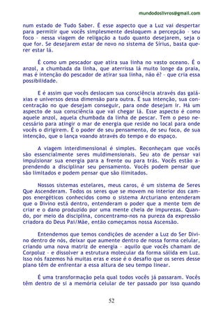 mundodoslivros@gmail.com
52
num estado de Tudo Saber. É esse aspecto que a Luz vai despertar
para permitir que vocês simplesmente desloquem a percepção – seu
foco – nessa viagem de religação a tudo quanto desejarem, seja o
que for. Se desejarem estar de novo no sistema de Sírius, basta que-
rer estar lá.
É como um pescador que atira sua linha no vasto oceano. É o
anzol, a chumbada da linha, que aterrissa lá muito longe da praia,
mas é intenção do pescador de atirar sua linha, não é? – que cria essa
possibilidade.
E é assim que vocês deslocam sua consciência através das galá-
xias e universos dessa dimensão para outra. É sua intenção, sua con-
centração no que desejam conseguir, para onde desejam ir. Há um
aspecto de sua consciência que vai chegar lá. Esse aspecto é como
aquele anzol, aquela chumbada da linha de pescar. Tem o peso ne-
cessário para atingir o mar de energia que reside no local para onde
vocês o dirigirem. É o poder de seu pensamento, de seu foco, de sua
intenção, que o lança voando através do tempo e do espaço.
A viagem interdimensional é simples. Reconheçam que vocês
são essencialmente seres muldimensionais. Seu ato de pensar vai
impulsionar sua energia para a frente ou para trás. Vocês estão a-
prendendo a disciplinar seu pensamento. Vocês podem pensar que
são limitados e podem pensar que são ilimitados.
Nossos sistemas estelares, meus caros, é um sistema de Seres
Que Ascenderam. Todos os seres que se movem no interior dos cam-
pos energéticos conhecidos como o sistema Arcturiano entenderam
que o Divino está dentro, entenderam o poder que a mente tem de
criar e o dano produzido por uma mente cheia de impurezas. Quan-
do, por meio da disciplina, concentramo-nos na pureza da expressão
criadora do Deus Pai/Mãe, então começamos nossa Ascensão.
Entendemos que temos condições de acender a Luz do Ser Divi-
no dentro de nós, deixar que aumente dentro de nossa forma celular,
criando uma nova matriz de energia – aquilo que vocês chamam de
Corpoluz – e dissolver a estrutura molecular da forma sólida em Luz.
Isso nós fazemos há muitas eras e esse é o desafio que os seres desse
plano têm de enfrentar a essa altura de seu tempo linear.
É uma transformação pela qual todos vocês já passaram. Vocês
têm dentro de si a memória celular de ter passado por isso quando
 